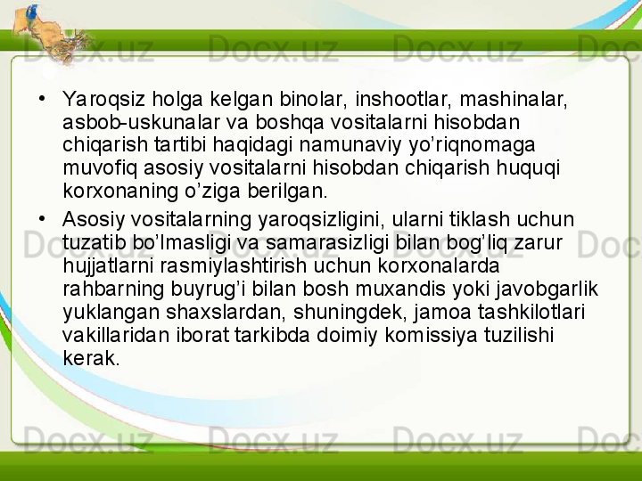 •
Yaroqsiz holga kelgan binolar, inshootlar, mashinalar, 
asbob-uskunalar va boshqa vositalarni hisobdan 
chiqarish tartibi haqidagi namunaviy yo’riqnomaga 
muvofiq asosiy vositalarni hisobdan chiqarish huquqi 
korxonaning o’ziga berilgan. 
•
Asosiy vositalarning yaroqsizligini, ularni tiklash uchun 
tuzatib bo’lmasligi va samarasizligi bilan bog’liq zarur 
hujjatlarni rasmiylashtirish uchun korxonalarda 
rahbarning buyrug’i bilan bosh muxandis yoki javobgarlik 
yuklangan shaxslardan, shuningdek, jamoa tashkilotlari 
vakillaridan iborat tarkibda doimiy komissiya tuzilishi 
kerak.