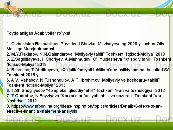 Foydalanilgan Adabiyotlar ro`yxati:
1. O‘zbekiston Respublikasi Prezidenti Shavkat Mirziyoyevning 2020 yil uchun Oliy 
Majlisga Murojaatnomasi
2. M.Y. Raximov, N.N.Qalandarova “Moliyaviy tahlil” Toshkent “Iqtisod-Moliya” 2019
3. Z.Sagdillayeva, I.	
 Choriyev, A.Mahmudov, O’. Yuldasheva “Iqtisodiy tahlil” To shkent 
“Iqtisod-Moliya” 2018
4. B.Isroilov, T. Abdibayeva, «Xo’jalik faoliyati tahlili» o’quv-uslibiy taminot hujjatlari SA 
To shkent 2015 y
5. A.V. Vahabov, N.F. Ishonqulov, A.T.  Ibrohimov “Moliyaviy va boshqaruv tahlili” 
To shkent “Iqtisod-Moliya” 2013
6. T. Sh.Shog’iyosov “Kompleks iqtisodiy tahlil” To shkent “Fan va texnologiya” 2012
7. T. Qudratov, N.Fayziyeva “Korxonalar faoliyati tahlili va nazorati” Toshkent “Voris-
Nashriyot” 2012
8. https://www.afponline.org/ideas-inspiration/topics/articles/Details/6-steps-to-an-
effective-financial-statement-analysis 