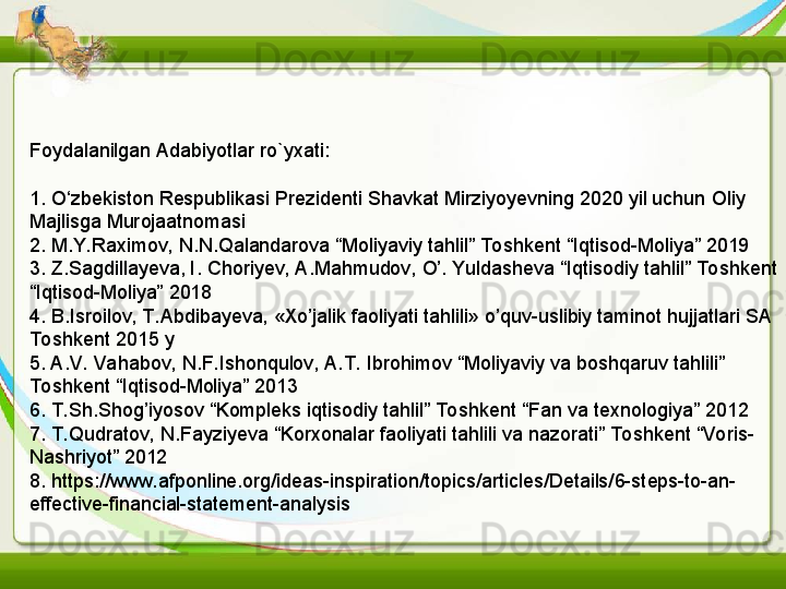 Foydalanilgan Adabiyotlar ro`yxati:
1. O‘zbekiston Respublikasi Prezidenti Shavkat Mirziyoyevning 2020 yil uchun Oliy 
Majlisga Murojaatnomasi
2. M.Y. Raximov, N.N.Qalandarova “Moliyaviy tahlil” Toshkent “Iqtisod-Moliya” 2019
3. Z.Sagdillayeva, I.	
 Choriyev, A.Mahmudov, O’. Yuldasheva “Iqtisodiy tahlil” To shkent 
“Iqtisod-Moliya” 2018
4. B.Isroilov, T. Abdibayeva, «Xo’jalik faoliyati tahlili» o’quv-uslibiy taminot hujjatlari SA 
To shkent 2015 y
5. A.V. Vahabov, N.F. Ishonqulov, A.T.  Ibrohimov “Moliyaviy va boshqaruv tahlili” 
To shkent “Iqtisod-Moliya” 2013
6. T. Sh.Shog’iyosov “Kompleks iqtisodiy tahlil” To shkent “Fan va texnologiya” 2012
7. T. Qudratov, N.Fayziyeva “Korxonalar faoliyati tahlili va nazorati” Toshkent “Voris-
Nashriyot” 2012
8. https://www.afponline.org/ideas-inspiration/topics/articles/Details/6-steps-to-an-
effective-financial-statement-analysis