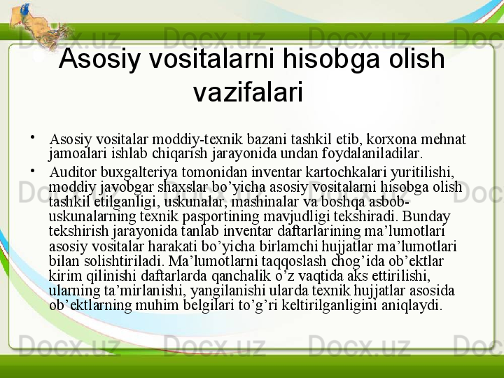 Asosiy vositalarni hisobga olish 
vazifalari  
•
Asosiy vositalar moddiy-texnik bazani tashkil etib, korxona mehnat 
jamoalari ishlab chiqarish jarayonida undan foydalaniladilar.
•
Auditor buxgalteriya tomonidan inventar kartochkalari yuritilishi, 
moddiy javobgar shaxslar bo’yicha asosiy vositalarni hisobga olish 
tashkil etilganligi, uskunalar, mashinalar va boshqa asbob-
uskunalarning texnik pasportining mavjudligi tekshiradi. Bunday 
tekshirish jarayonida tanlab inventar daftarlarining ma’lumotlari 
asosiy vositalar harakati bo’yicha birlamchi hujjatlar ma’lumotlari 
bilan solishtiriladi. Ma’lumotlarni taqqoslash chog’ida ob’ektlar 
kirim qilinishi daftarlarda qanchalik o’z vaqtida aks ettirilishi, 
ularning ta’mirlanishi, yangilanishi ularda texnik hujjatlar asosida 
ob’ektlarning muhim belgilari to’g’ri keltirilganligini aniqlaydi. 