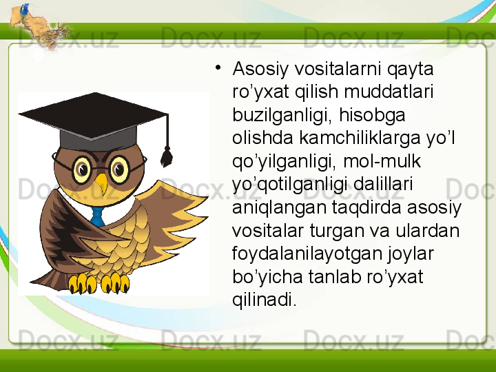 •
Asosiy vositalarni qayta 
ro’yxat qilish muddatlari 
buzilganligi, hisobga 
olishda kamchiliklarga yo’l 
qo’yilganligi, mol-mulk 
yo’qotilganligi dalillari 
aniqlangan taqdirda asosiy 
vositalar turgan va ulardan 
foydalanilayotgan joylar 
bo’yicha tanlab ro’yxat 
qilinadi.   