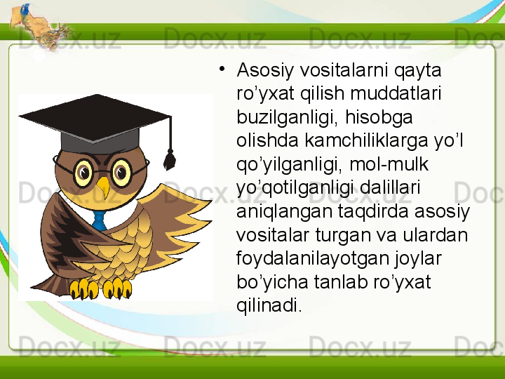 •
Asosiy vositalarni qayta 
ro’yxat qilish muddatlari 
buzilganligi, hisobga 
olishda kamchiliklarga yo’l 
qo’yilganligi, mol-mulk 
yo’qotilganligi dalillari 
aniqlangan taqdirda asosiy 
vositalar turgan va ulardan 
foydalanilayotgan joylar 
bo’yicha tanlab ro’yxat 
qilinadi.