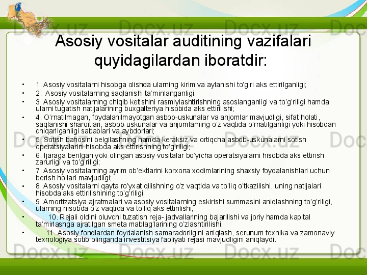 Asosiy vositalar auditining vazifalari 
quyidagilardan iboratdir:  
•
1. Asosiy vositalarni hisobga olishda ularning kirim va aylanishi to’g’ri aks ettirilganligi;
•
2.  Asosiy vositalarning saqlanishi ta’minlanganligi;
•
3. Asosiy vositalarning chiqib ketishini rasmiylashtirishning asoslanganligi va to’g’riligi hamda 
ularni tugatish natijalarining buxgalteriya hisobida aks ettirilishi;
•
4. O’rnatilmagan, foydalanilmayotgan asbob-uskunalar va anjomlar mavjudligi, sifat holati, 
saqlanishi sharoitlari, asbob-uskunalar va anjomlarning o’z vaqtida o’rnatilganligi yoki hisobdan 
chiqarilganligi sabablari va aybdorlari;
•
5. Sotish bahosini belgilashning hamda keraksiz va ortiqcha asbob-uskunalarni sotish 
operatsiyalarini hisobda aks ettirishning to’g’riligi;
•
6. Ijaraga berilgan yoki olingan asosiy vositalar bo’yicha operatsiyalarni hisobda aks ettirish 
zarurligi va to’g’riligi;
•
7. Asosiy vositalarning ayrim ob’ektlarini korxona xodimlarining shaxsiy foydalanishlari uchun 
berish hollari mavjudligi;
•
8. Asosiy vositalarni qayta ro’yxat qilishning o’z vaqtida va to’liq o’tkazilishi, uning natijalari 
hisobda aks ettirilishining to’g’riligi;
•
9. Amortizatsiya ajratmalari va asosiy vositalarning eskirishi summasini aniqlashning to’g’riligi, 
ularning hisobda o’z vaqtida va to’liq aks ettirilishi;
•
       10. Rejali oldini oluvchi tuzatish reja- jadvallarining bajarilishi va joriy hamda kapital 
ta’mirlashga ajratilgan smeta mablag’larining o’zlashtirilishi;
•
      11. Asosiy fondlardan foydalanish samaradorligini aniqlash, serunum texnika va zamonaviy 
texnologiya sotib olinganda investitsiya faoliyati rejasi mavjudligini aniqlaydi. 