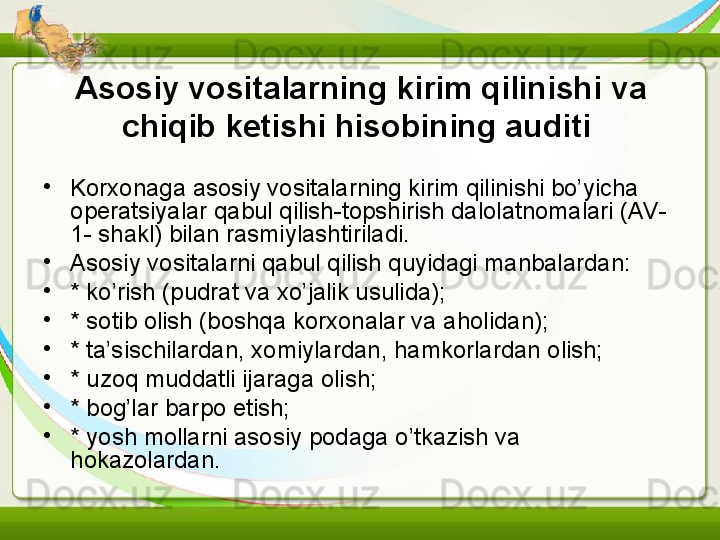 Asosiy vositalarning kirim qilinishi va 
chiqib ketishi hisobining auditi  
•
Korxonaga asosiy vositalarning kirim qilinishi bo’yicha 
operatsiyalar qabul qilish-topshirish dalolatnomalari (AV-
1- shakl) bilan rasmiylashtiriladi.
•
Asosiy vositalarni qabul qilish quyidagi manbalardan:
•
* ko’rish (pudrat va xo’jalik usulida);
•
* sotib olish (boshqa korxonalar va aholidan);
•
* ta’sischilardan, xomiylardan, hamkorlardan olish;
•
* uzoq muddatli ijaraga olish;
•
* bog’lar barpo etish;
•
* yosh mollarni asosiy podaga o’tkazish va 
hokazolardan. 