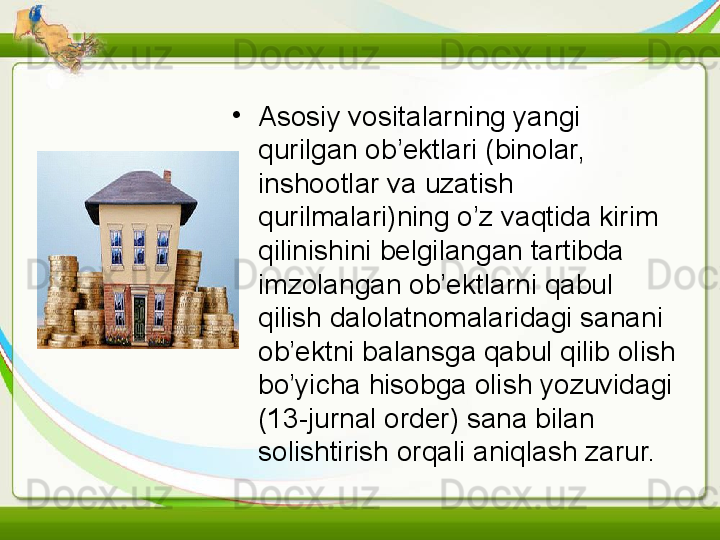 •
Asosiy vositalarning yangi 
qurilgan ob’ektlari (binolar, 
inshootlar va uzatish 
qurilmalari)ning o’z vaqtida kirim 
qilinishini belgilangan tartibda 
imzolangan ob’ektlarni qabul 
qilish dalolatnomalaridagi sanani 
ob’ektni balansga qabul qilib olish 
bo’yicha hisobga olish yozuvidagi 
(13-jurnal order) sana bilan 
solishtirish orqali aniqlash zarur.   