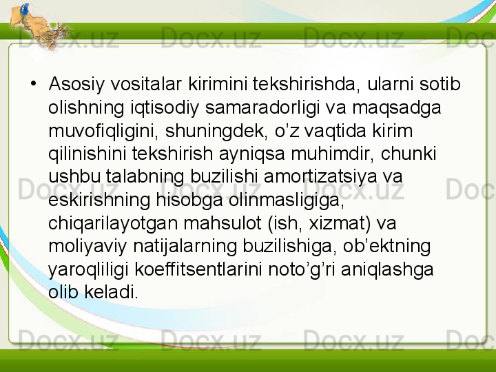 •
Asosiy vositalar kirimini tekshirishda, ularni sotib 
olishning iqtisodiy samaradorligi va maqsadga 
muvofiqligini, shuningdek, o’z vaqtida kirim 
qilinishini tekshirish ayniqsa muhimdir, chunki 
ushbu talabning buzilishi amortizatsiya va 
eskirishning hisobga olinmasligiga, 
chiqarilayotgan mahsulot (ish, xizmat) va 
moliyaviy natijalarning buzilishiga, ob’ektning 
yaroqliligi koeffitsentlarini noto’g’ri aniqlashga 
olib keladi.   