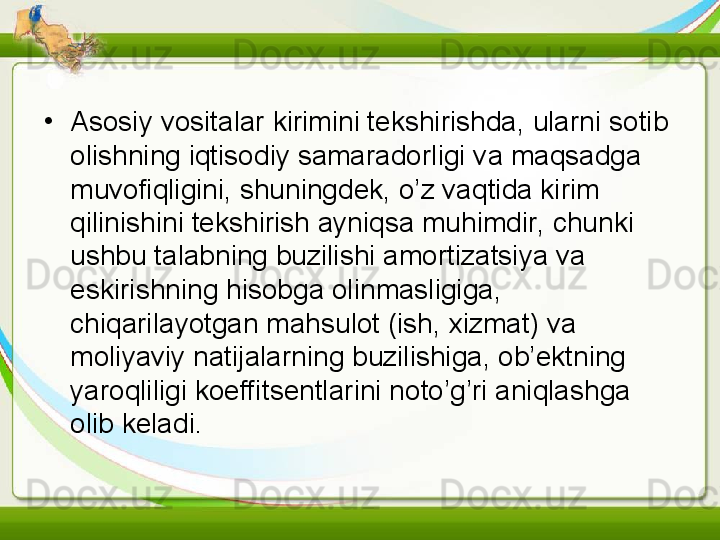 •
Asosiy vositalar kirimini tekshirishda, ularni sotib 
olishning iqtisodiy samaradorligi va maqsadga 
muvofiqligini, shuningdek, o’z vaqtida kirim 
qilinishini tekshirish ayniqsa muhimdir, chunki 
ushbu talabning buzilishi amortizatsiya va 
eskirishning hisobga olinmasligiga, 
chiqarilayotgan mahsulot (ish, xizmat) va 
moliyaviy natijalarning buzilishiga, ob’ektning 
yaroqliligi koeffitsentlarini noto’g’ri aniqlashga 
olib keladi.