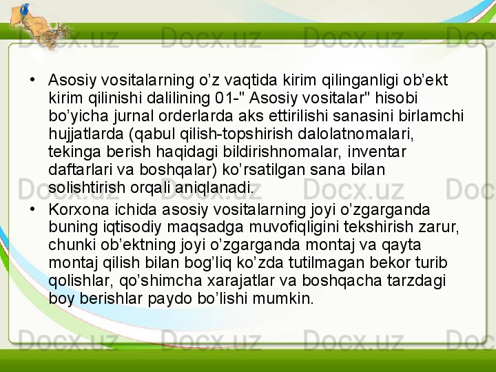 •
Asosiy vositalarning o’z vaqtida kirim qilinganligi ob’ekt 
kirim qilinishi dalilining 01-" Asosiy vositalar" hisobi 
bo’yicha jurnal orderlarda aks ettirilishi sanasini birlamchi 
hujjatlarda (qabul qilish-topshirish dalolatnomalari, 
tekinga berish haqidagi bildirishnomalar, inventar 
daftarlari va boshqalar) ko’rsatilgan sana bilan 
solishtirish orqali aniqlanadi.
•
Korxona ichida asosiy vositalarning joyi o’zgarganda 
buning iqtisodiy maqsadga muvofiqligini tekshirish zarur, 
chunki ob’ektning joyi o’zgarganda montaj va qayta 
montaj qilish bilan bog’liq ko’zda tutilmagan bekor turib 
qolishlar, qo’shimcha xarajatlar va boshqacha tarzdagi 
boy berishlar paydo bo’lishi mumkin. 