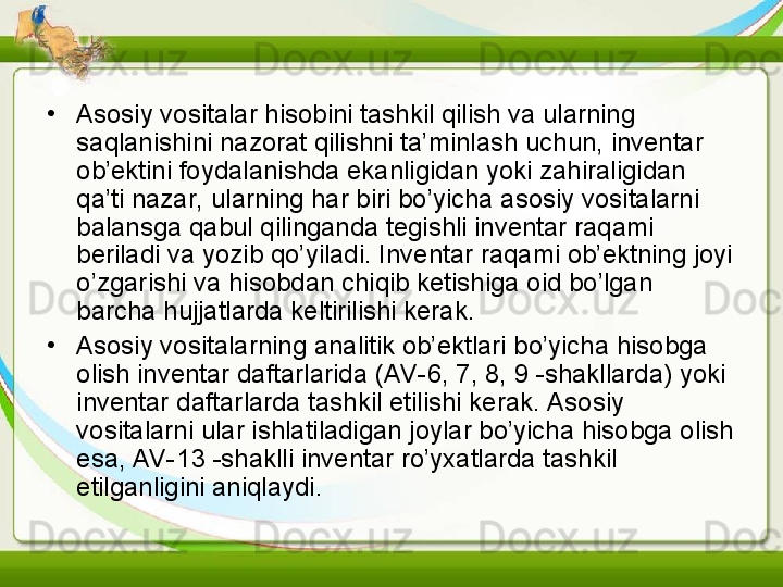 •
Asosiy vositalar hisobini tashkil qilish va ularning 
saqlanishini nazorat qilishni ta’minlash uchun, inventar 
ob’ektini foydalanishda ekanligidan yoki zahiraligidan 
qa’ti nazar, ularning har biri bo’yicha asosiy vositalarni 
balansga qabul qilinganda tegishli inventar raqami 
beriladi va yozib qo’yiladi. Inventar raqami ob’ektning joyi 
o’zgarishi va hisobdan chiqib ketishiga oid bo’lgan 
barcha hujjatlarda keltirilishi kerak.
•
Asosiy vositalarning analitik ob’ektlari bo’yicha hisobga 
olish inventar daftarlarida (AV-6, 7, 8, 9 -shakllarda) yoki 
inventar daftarlarda tashkil etilishi kerak. Asosiy 
vositalarni ular ishlatiladigan joylar bo’yicha hisobga olish 
esa, AV-13 -shaklli inventar ro’yxatlarda tashkil 
etilganligini aniqlaydi. 