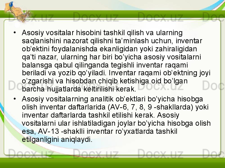 •
Asosiy vositalar hisobini tashkil qilish va ularning 
saqlanishini nazorat qilishni ta’minlash uchun, inventar 
ob’ektini foydalanishda ekanligidan yoki zahiraligidan 
qa’ti nazar, ularning har biri bo’yicha asosiy vositalarni 
balansga qabul qilinganda tegishli inventar raqami 
beriladi va yozib qo’yiladi. Inventar raqami ob’ektning joyi 
o’zgarishi va hisobdan chiqib ketishiga oid bo’lgan 
barcha hujjatlarda keltirilishi kerak.
•
Asosiy vositalarning analitik ob’ektlari bo’yicha hisobga 
olish inventar daftarlarida (AV-6, 7, 8, 9 -shakllarda) yoki 
inventar daftarlarda tashkil etilishi kerak. Asosiy 
vositalarni ular ishlatiladigan joylar bo’yicha hisobga olish 
esa, AV-13 -shaklli inventar ro’yxatlarda tashkil 
etilganligini aniqlaydi.