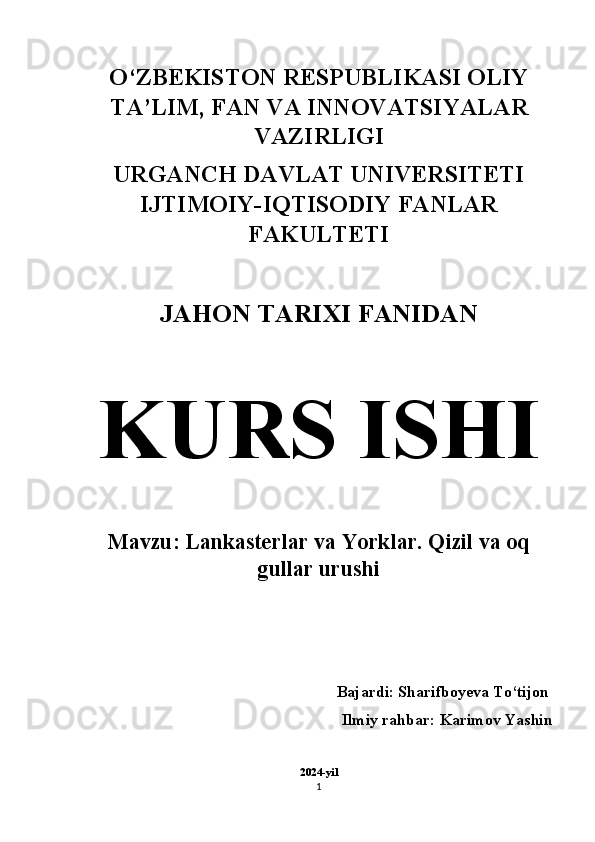 O‘ZBEKISTON RESPUBLIKASI OLIY
TA’LIM, FAN VA INNOVATSIYALAR
VAZIRLIGI 
URGANCH DAVLAT UNIVERSITETI
IJTIMOIY-IQTISODIY FANLAR
FAKULTETI 
JAHON TARIXI FANIDAN  
KURS ISHI  
Mavzu: Lankasterlar va Yorklar. Qizil va oq
gullar urushi
Bajardi: Sharifboyeva To‘tijon    
Ilmiy rahbar: Karimov Yashin 
2024-yil
1