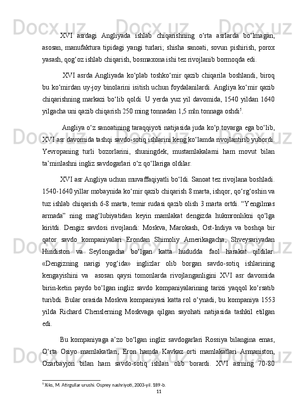 XVI   asrdagi   Angliyada   ishlab   chiqarishning   о‘rta   asrlarda   bо‘lmagan,
asosan,   manufaktura   tipidagi   yangi   turlari;   shisha   sanoati,   sovun   pishirish,   porox
yasash, qog‘oz ishlab chiqarish, bosmaxona ishi tez rivojlanib bormoqda edi.
  XVI   asrda   Angliyada   kо‘plab   toshkо‘mir   qazib   chiqarila   boshlandi,   biroq
bu kо‘mirdan uy-joy binolarini isitish uchun foydalanilardi. Angliya kо‘mir qazib
chiqarishning markazi   bо‘lib  qoldi. U  yerda  yuz  yil  davomida,  1540 yildan  1640
yilgacha uni qazib chiqarish 250 ming tonnadan 1,5 mln.tonnaga oshdi 5
. 
 Angliya о‘z sanoatining taraqqiyoti natijasida juda kо‘p tovarga ega bо‘lib,
XVI asr davomida tashqi savdo-sotiq ishlarini keng kо‘lamda rivojlantirib yubordi.
Yevropaning   turli   bozorlarini,   shuningdek,   mustamlakalarni   ham   movut   bilan
ta’minlashni ingliz savdogarlari о‘z qо‘llariga oldilar.
XVI asr Angliya uchun muvaffaqiyatli bо‘ldi. Sanoat tez rivojlana boshladi.
1540-1640 yillar mobaynida kо‘mir qazib chiqarish 8 marta, ishqor, qо‘rg‘oshin va
tuz ishlab chiqarish 6-8 marta, temir rudasi qazib olish 3 marta ortdi. “Yengilmas
armada”   ning   mag‘lubiyatidan   keyin   mamlakat   dengizda   hukmronlikni   qо‘lga
kiritdi.   Dengiz   savdosi   rivojlandi:   Moskva,   Marokash,   Ost-Indiya   va   boshqa   bir
qator   savdo   kompaniyalari   Erondan   Shimoliy   Amerikagacha,   Shveysariyadan
Hindiston   va   Seylongacha   bо‘lgan   katta   hududda   faol   harakat   qildilar.
«Dengizning   narigi   yog‘ida»   inglizlar   olib   borgan   savdo-sotiq   ishlarining
kengayishini   va     asosan   qaysi   tomonlarda   rivojlanganligini   XVI   asr   davomida
birin-ketin   paydo   bо‘lgan   ingliz   savdo   kompaniyalarining   tarixi   yaqqol   kо‘rsatib
turibdi. Bular orasida Moskva kompaniyasi katta rol о‘ynadi, bu kompaniya 1553
yilda   Richard   Chenslerning   Moskvaga   qilgan   sayohati   natijasida   tashkil   etilgan
edi. 
Bu   kompaniyaga   a’zo   bо‘lgan   ingliz   savdogarlari   Rossiya   bilangina   emas,
О‘rta   Osiyo   mamlakatlari,   Eron   hamda   Kavkaz   orti   mamlakatlari   Armaniston,
Ozarbayjon   bilan   ham   savdo-sotiq   ishlari   olib   borardi.   XVI   asrning   70-80
5
 Xiks, M. Atirgullar urushi. Osprey nashriyoti, 2003-yil. 189-b. 
11