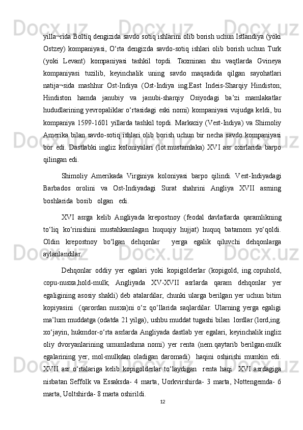 yilla¬rida Boltiq dengizida savdo sotiq ishlarini olib borish uchun Istlandiya (yoki
Ostzey)   kompaniyasi,   О‘rta   dengizda   savdo-sotiq   ishlari   olib   borish   uchun   Turk
(yoki   Levant)   kompaniyasi   tashkil   topdi.   Taxminan   shu   vaqtlarda   Gvineya
kompaniyasi   tuzilib,   keyinchalik   uning   savdo   maqsadida   qilgan   sayohatlari
natija¬sida   mashhur   Ost-Indiya   (Ost-Indiya   ing.East   Indeis-Sharqiy   Hindiston;
Hindiston   hamda   janubiy   va   janubi-sharqiy   Osiyodagi   ba’zi   mamlakatlar
hududlarining yevropaliklar о‘rtasidagi eski nomi) kompaniyasi vujudga keldi, bu
kompaniya 1599-1601 yillarda tashkil  topdi. Markaziy (Vest-Indiya)  va Shimoliy
Amerika bilan savdo-sotiq ishlari olib borish uchun bir necha savdo kompaniyasi
bor   edi.   Dastlabki   ingliz   koloniyalari   (lot.mustamlaka)   XVI   asr   oxirlarida   barpo
qilingan edi. 
Shimoliy   Amerikada   Virginiya   koloniyasi   barpo   qilindi.   Vest-Indiyadagi
Barbados   orolini   va   Ost-Indiyadagi   Surat   shahrini   Angliya   XVII   asrning
boshlarida  bosib   olgan   edi.               
XVI   asrga   kelib   Angliyada   krepostnoy   (feodal   davlatlarda   qaramlikning
tо‘liq   kо‘rinishini   mustahkamlagan   huquqiy   hujjat)   huquq   batamom   yо‘qoldi.
Oldin   krepostnoy   bо‘lgan   dehqonlar     yerga   egalik   qiluvchi   dehqonlarga
aylanlandilar. 
Dehqonlar   oddiy   yer   egalari   yoki   kopigolderlar   (kopigold,   ing.copuhold,
copu-nusxa,hold-mulk;   Angliyada   XV-XVII   asrlarda   qaram   dehqonlar   yer
egaligining  asosiy   shakli)   deb   atalardilar,  chunki   ularga   berilgan  yer   uchun  bitim
kopiyasini     (qarordan   nusxa)ni   о‘z   qо‘llarida   saqlardilar.   Ularning   yerga   egaligi
ma’lum muddatga (odatda 21 yilga), ushbu muddat tugashi bilan  lordlar (lord,ing.
xо‘jayin, hukmdor-о‘rta asrlarda Angliyada dastlab yer egalari, keyinchalik ingliz
oliy   dvoryanlarining   umumlashma   nomi)   yer   renta   (nem.qaytarib   berilgan-mulk
egalarining   yer,   mol-mulkdan   oladigan   daromadi)     haqini   oshirishi   mumkin   edi.
XVII   asr   о‘rtalariga   kelib   kopigolderlar   tо‘laydigan     renta   haqi     XVI   asrdagiga
nisbatan   Seffolk   va   Essaksda-   4   marta,   Uorkvirshirda-   3   marta,   Nottengemda-   6
marta, Uoltshirda- 8 marta oshirildi.
12