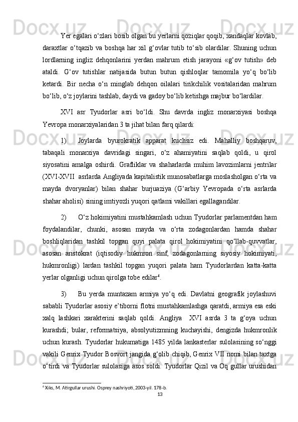 Yer egalari о‘zlari bosib olgan bu yerlarni qoziqlar qoqib, xandaqlar kovlab,
daraxtlar   о‘tqazib   va   boshqa   har   xil   g‘ovlar   tutib   tо‘sib   olardilar.   Shuning   uchun
lordlarning   ingliz   dehqonlarini   yerdan   mahrum   etish   jarayoni   «g‘ov   tutish»   deb
ataldi.   G‘ov   tutishlar   natijasida   butun   butun   qishloqlar   tamomila   yо‘q   bо‘lib
ketardi.   Bir   necha   о‘n   minglab   dehqon   oilalari   tirikchilik   vositalaridan   mahrum
bо‘lib, о‘z joylarini tashlab, daydi va gadoy bо‘lib ketishga majbur bо‘lardilar. 
XVI   asr   Tyudorlar   asri   bо‘ldi.   Shu   davrda   ingliz   monarxiyasi   boshqa
Yevropa monarxiyalaridan 3 ta jihat bilan farq qilardi:
1) Joylarda   byurokratik   apparat   kuchsiz   edi.   Mahalliy   boshqaruv,
tabaqali   monarxiya   davridagi   singari,   о‘z   ahamiyatini   saqlab   qoldi,   u   qirol
siyosatini   amalga   oshirdi.   Grafliklar   va   shaharlarda   muhim   lavozimlarni   jentrilar
(XVI-XVII  asrlarda Angliyada kapitalistik munosabatlarga moslasholgan о‘rta va
mayda   dvoryanlar)   bilan   shahar   burjuaziya   (G‘arbiy   Yevropada   о‘rta   asrlarda
shahar aholisi) sining imtiyozli yuqori qatlami vakillari egallagandilar.
2) О‘z hokimiyatini mustahkamlash uchun Tyudorlar parlamentdan ham
foydalandilar,   chunki,   asosan   mayda   va   о‘rta   zodagonlardan   hamda   shahar
boshliqlaridan   tashkil   topgan   quyi   palata   qirol   hokimiyatini   qо‘llab-quvvatlar,
asosan   aristokrat   (iqtisodiy   hukmron   sinf,   zodagonlarning   siyosiy   hokimiyati,
hukmronligi)   lardan   tashkil   topgan   yuqori   palata   ham   Tyudorlardan   katta-katta
yerlar olganligi uchun qirolga tobe edilar 6
.
3) Bu   yerda   muntazam   armiya   yо‘q   edi.   Davlatni   geografik   joylashuvi
sababli Tyudorlar asosiy e’tiborni flotni mustahkamlashga qaratdi, armiya esa eski
xalq   lashkari   xarakterini   saqlab   qoldi.   Angliya     XVI   asrda   3   ta   g‘oya   uchun
kurashdi;   bular,   reformatsiya,   absolyutizmning   kuchayishi,   dengizda   hukmronlik
uchun kurash.  Tyudorlar  hukumatiga  1485  yilda  lankasterlar   sulolasining  sо‘nggi
vakili Genrix Tyudor Bosvort jangida g‘olib chiqib, Genrix VII nomi bilan taxtga
о‘tirdi va Tyudorlar sulolasiga asos soldi. Tyudorlar Qizil va Oq gullar urushidan
6
 Xiks, M. Atirgullar urushi. Osprey nashriyoti, 2003-yil. 178-b. 
13