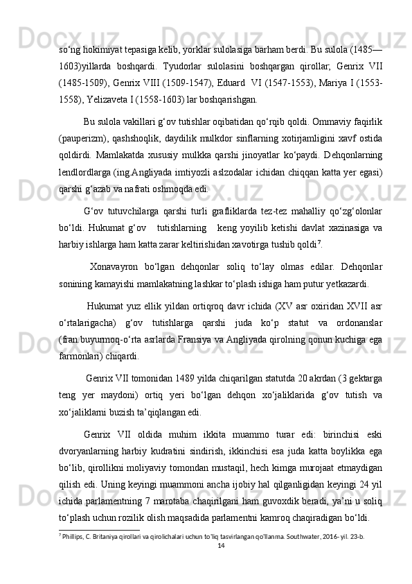 sо‘ng hokimiyat tepasiga kelib, yorklar sulolasiga barham berdi. Bu sulola (1485—
1603)yillarda   boshqardi.   Tyudorlar   sulolasini   boshqargan   qirollar;   Genrix   VII
(1485-1509), Genrix VIII (1509-1547), Eduard   VI (1547-1553), Mariya I (1553-
1558), Yelizaveta I (1558-1603) lar boshqarishgan. 
Bu sulola vakillari g‘ov tutishlar oqibatidan qо‘rqib qoldi. Ommaviy faqirlik
(pauperizm),   qashshoqlik,   daydilik   mulkdor   sinflarning   xotirjamligini   xavf   ostida
qoldirdi.   Mamlakatda   xususiy   mulkka   qarshi   jinoyatlar   kо‘paydi.   Dehqonlarning
lendlordlarga (ing.Angliyada imtiyozli aslzodalar ichidan chiqqan katta yer egasi)
qarshi g‘azab va nafrati oshmoqda edi. 
G‘ov   tutuvchilarga   qarshi   turli   grafliklarda   tez-tez   mahalliy   qо‘zg‘olonlar
bо‘ldi.   Hukumat   g‘ov       tutishlarning       keng   yoyilib   ketishi   davlat   xazinasiga   va
harbiy ishlarga ham katta zarar keltirishidan xavotirga tushib qoldi 7
.
  Xonavayron   bо‘lgan   dehqonlar   soliq   tо‘lay   olmas   edilar.   Dehqonlar
sonining kamayishi mamlakatning lashkar tо‘plash ishiga ham putur yetkazardi.
  Hukumat   yuz   ellik   yildan   ortiqroq   davr   ichida   (XV   asr   oxiridan   XVII   asr
о‘rtalarigacha)   g‘ov   tutishlarga   qarshi   juda   kо‘p   statut   va   ordonanslar
(fran.buyurmoq-о‘rta asrlarda Fransiya va Angliyada qirolning qonun kuchiga ega
farmonlari) chiqardi.
 Genrix VII tomonidan 1489 yilda chiqarilgan statutda 20 akrdan (3 gektarga
teng   yer   maydoni)   ortiq   yeri   bо‘lgan   dehqon   xо‘jaliklarida   g‘ov   tutish   va
xо‘jaliklarni buzish ta’qiqlangan edi. 
Genrix   VII   oldida   muhim   ikkita   muammo   turar   edi:   birinchisi   eski
dvoryanlarning   harbiy   kudratini   sindirish,   ikkinchisi   esa   juda   katta   boylikka   ega
bо‘lib, qirollikni moliyaviy tomondan mustaqil, hech kimga murojaat  etmaydigan
qilish edi. Uning keyingi muammoni ancha ijobiy hal qilganligidan keyingi 24 yil
ichida parlamentning 7 marotaba chaqirilgani  ham  guvoxdik beradi, ya’ni u soliq
tо‘plash uchun rozilik olish maqsadida parlamentni kamroq chaqiradigan bо‘ldi.
7
 Phillips, C. Britaniya qirollari va qirolichalari uchun to'liq tasvirlangan qo'llanma. Southwater, 2016- yil. 23-b. 
14