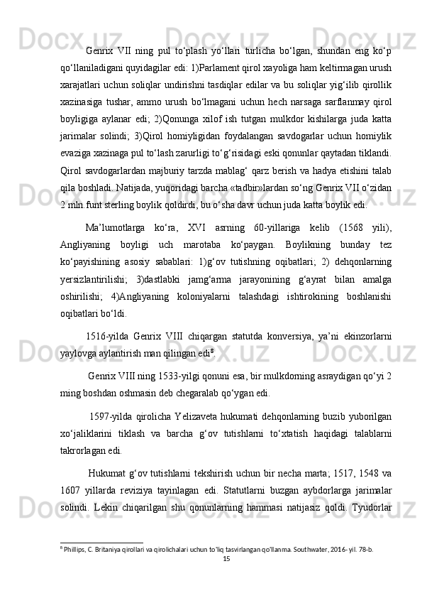 Genrix   VII   ning   pul   tо‘plash   yо‘llari   turlicha   bо‘lgan,   shundan   eng   kо‘p
qо‘llaniladigani quyidagilar edi: 1)Parlament qirol xayoliga ham keltirmagan urush
xarajatlari uchun soliqlar undirishni tasdiqlar edilar va bu soliqlar yig‘ilib qirollik
xazinasiga   tushar,   ammo   urush   bо‘lmagani   uchun   hech   narsaga   sarflanmay   qirol
boyligiga   aylanar   edi;   2)Qonunga   xilof   ish   tutgan   mulkdor   kishilarga   juda   katta
jarimalar   solindi;   3)Qirol   homiyligidan   foydalangan   savdogarlar   uchun   homiylik
evaziga xazinaga pul tо‘lash zarurligi tо‘g‘risidagi eski qonunlar qaytadan tiklandi.
Qirol  savdogarlardan majburiy tarzda mablag‘ qarz berish va hadya etishini  talab
qila boshladi. Natijada, yuqoridagi barcha «tadbir»lardan sо‘ng Genrix VII о‘zidan
2 mln.funt sterling boylik qoldirdi, bu о‘sha davr uchun juda katta boylik edi.
Ma’lumotlarga   kо‘ra,   XVI   asrning   60-yillariga   kelib   (1568   yili),
Angliyaning   boyligi   uch   marotaba   kо‘paygan.   Boylikning   bunday   tez
kо‘payishining   asosiy   sabablari:   1)g‘ov   tutishning   oqibatlari;   2)   dehqonlarning
yersizlantirilishi;   3)dastlabki   jamg‘arma   jarayonining   g‘ayrat   bilan   amalga
oshirilishi;   4)Angliyaning   koloniyalarni   talashdagi   ishtirokining   boshlanishi
oqibatlari bо‘ldi.
1516-yilda   Genrix   VIII   chiqargan   statutda   konversiya,   ya’ni   ekinzorlarni
yaylovga aylantirish man qilingan edi 8
.
 Genrix VIII ning   1533-yilgi qonuni esa, bir mulkdorning asraydigan qо‘yi 2
ming boshdan oshmasin deb chegaralab qо‘ygan edi.
  1597-yilda   qirolicha   Yelizaveta   hukumati   dehqonlarning   buzib   yuborilgan
xо‘jaliklarini   tiklash   va   barcha   g‘ov   tutishlarni   tо‘xtatish   haqidagi   talablarni
takrorlagan edi.
  Hukumat g‘ov tutishlarni tekshirish uchun bir necha marta; 1517, 1548 va
1607   yillarda   reviziya   tayinlagan   edi.   Statutlarni   buzgan   aybdorlarga   jarimalar
solindi.   Lekin   chiqarilgan   shu   qonunlarning   hammasi   natijasiz   qoldi.   Tyudorlar
8
 Phillips, C. Britaniya qirollari va qirolichalari uchun to'liq tasvirlangan qo'llanma. Southwater, 2016- yil. 78-b.
15