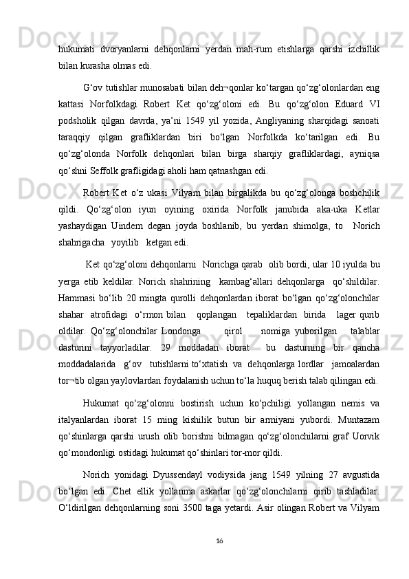 hukumati   dvoryanlarni   dehqonlarni   yerdan   mah-rum   etishlarga   qarshi   izchillik
bilan kurasha olmas edi. 
G‘ov tutishlar munosabati bilan deh¬qonlar kо‘targan qо‘zg‘olonlardan eng
kattasi   Norfolkdagi   Robert   Ket   qо‘zg‘oloni   edi.   Bu   qо‘zg‘olon   Eduard   VI
podsholik   qilgan   davrda,   ya’ni   1549   yil   yozida,   Angliyaning   sharqidagi   sanoati
taraqqiy   qilgan   grafliklardan   biri   bо‘lgan   Norfolkda   kо‘tarilgan   edi.   Bu
qо‘zg‘olonda   Norfolk   dehqonlari   bilan   birga   sharqiy   grafliklardagi,   ayniqsa
qо‘shni Seffolk grafligidagi aholi ham qatnashgan edi. 
Robert   Ket   о‘z   ukasi   Vilyam   bilan   birgalikda   bu   qо‘zg‘olonga   boshchilik
qildi.   Qо‘zg‘olon   iyun   oyining   oxirida   Norfolk   janubida   aka-uka   Ketlar
yashaydigan   Uindem   degan   joyda   boshlanib,   bu   yerdan   shimolga,   to     Norich
shahrigacha   yoyilib   ketgan edi.
  Ket qо‘zg‘oloni dehqonlarni   Norichga qarab   olib bordi, ular 10 iyulda bu
yerga   etib   keldilar.   Norich   shahrining     kambag‘allari   dehqonlarga     qо‘shildilar.
Hammasi   bо‘lib   20   mingta   qurolli   dehqonlardan   iborat   bо‘lgan   qо‘zg‘olonchilar
shahar     atrofidagi     о‘rmon  bilan       qoplangan       tepaliklardan     birida      lager   qurib
oldilar.   Qо‘zg‘olonchilar   Londonga           qirol         nomiga   yuborilgan       talablar
dasturini   tayyorladilar.   29   moddadan   iborat     bu   dasturning   bir   qancha
moddadalarida   g‘ov   tutishlarni tо‘xtatish  va  dehqonlarga lordlar   jamoalardan
tor¬tib olgan yaylovlardan foydalanish uchun tо‘la huquq berish talab qilingan edi.
Hukumat   qо‘zg‘olonni   bostirish   uchun   kо‘pchiligi   yollangan   nemis   va
italyanlardan   iborat   15   ming   kishilik   butun   bir   armiyani   yubordi.   Muntazam
qо‘shinlarga   qarshi   urush   olib   borishni   bilmagan   qо‘zg‘olonchilarni   graf   Uorvik
qо‘mondonligi ostidagi hukumat qо‘shinlari tor-mor qildi.
Norich   yonidagi   Dyussendayl   vodiysida   jang   1549   yilning   27   avgustida
bо‘lgan   edi.   Chet   ellik   yollanma   askarlar   qо‘zg‘olonchilarni   qirib   tashladilar.
О‘ldirilgan dehqonlarning soni  3500 taga yetardi. Asir  olingan Robert  va Vilyam
16