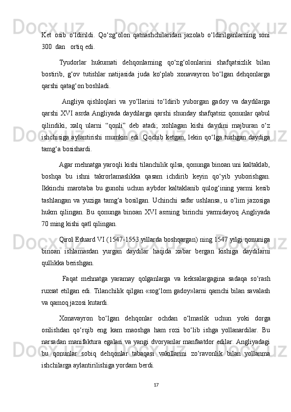 Ket   osib   о‘ldirildi.   Qо‘zg‘olon   qatnashchilaridan   jazolab   о‘ldirilganlarning   soni
300  dan   ortiq edi.
Tyudorlar   hukumati   dehqonlarning   qо‘zg‘olonlarini   shafqatsizlik   bilan
bostirib,   g‘ov   tutishlar   natijasida   juda   kо‘plab   xonavayron   bо‘lgan   dehqonlarga
qarshi qatag‘on boshladi.
  Angliya   qishloqlari   va   yо‘llarini   tо‘ldirib   yuborgan   gadoy   va   daydilarga
qarshi XVI  asrda Angliyada daydilarga qarshi shunday  shafqatsiz qonunlar qabul
qilindiki,   xalq   ularni   “qonli”   deb   atadi;   xohlagan   kishi   daydini   majburan   о‘z
ishchisiga   aylantirishi   mumkin   edi.   Qochib   ketgan,   lekin   qо‘lga   tushgan   daydiga
tamg‘a bosishardi.  
Agar mehnatga yaroqli kishi tilanchilik qilsa, qonunga binoan uni kaltaklab,
boshqa   bu   ishni   takrorlamaslikka   qasam   ichdirib   keyin   qо‘yib   yuborishgan.
Ikkinchi   marotaba   bu   gunohi   uchun   aybdor   kaltaklanib   qulog‘ining   yarmi   kesib
tashlangan   va   yuziga   tamg‘a   bosilgan.   Uchinchi   safar   ushlansa,   u   о‘lim   jazosiga
hukm   qilingan.   Bu   qonunga   binoan   XVI   asrning   birinchi   yarmidayoq   Angliyada
70 ming kishi qatl qilingan.
Qirol Eduard VI (1547-1553 yillarda boshqargan) ning 1547 yilgi qonuniga
binoan   ishlamasdan   yurgan   daydilar   haqida   xabar   bergan   kishiga   daydilarni
qullikka berishgan.
  Faqat   mehnatga   yaramay   qolganlarga   va   keksalargagina   sadaqa   sо‘rash
ruxsat etilgan edi. Tilanchilik qilgan «sog‘lom gadoy»larni qamchi bilan savalash
va qamoq jazosi kutardi.
Xonavayron   bо‘lgan   dehqonlar   ochdan   о‘lmaslik   uchun   yoki   dorga
osilishdan   qо‘rqib   eng   kam   maoshga   ham   rozi   bо‘lib   ishga   yollanardilar.   Bu
narsadan manifaktura egalari va yangi dvoryanlar manfaatdor edilar. Angliyadagi
bu   qonunlar   sobiq   dehqonlar   tabaqasi   vakillarini   zо‘ravonlik   bilan   yollanma
ishchilarga aylantirilishiga yordam berdi.
17