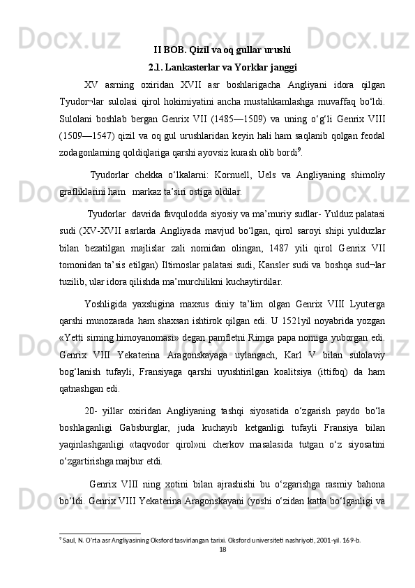 II BOB. Qizil va oq gullar urushi
2.1. Lankasterlar va Yorklar janggi
XV   asrning   oxiridan   XVII   asr   boshlarigacha   Angliyani   idora   qilgan
Tyudor¬lar   sulolasi   qirol   hokimiyatini   ancha   mustahkamlashga   muvaffaq   bо‘ldi.
Sulolani   boshlab   bergan   Genrix   VII   (1485—1509)   va   uning   о‘g‘li   Genrix   VIII
(1509—1547) qizil va oq gul urushlaridan keyin hali ham saqlanib qolgan feodal
zodagonlarning qoldiqlariga qarshi ayovsiz kurash olib bordi 9
.
  Tyudorlar   chekka   о‘lkalarni:   Kornuell,   Uels   va   Angliyaning   shimoliy
grafliklarini ham   markaz ta’siri ostiga oldilar.
 Tyudorlar  davrida favqulodda siyosiy va ma’muriy sudlar- Yulduz palatasi
sudi   (XV-XVII   asrlarda   Angliyada   mavjud   bо‘lgan,   qirol   saroyi   shipi   yulduzlar
bilan   bezatilgan   majlislar   zali   nomidan   olingan,   1487   yili   qirol   Genrix   VII
tomonidan ta’sis  etilgan)  Iltimoslar  palatasi   sudi,  Kansler  sudi  va  boshqa  sud¬lar
tuzilib, ular idora qilishda ma’murchilikni kuchaytirdilar. 
Yoshligida   yaxshigina   maxsus   diniy   ta’lim   olgan   Genrix   VIII   Lyuterga
qarshi  munozarada ham  shaxsan  ishtirok qilgan edi. U  1521yil  noyabrida yozgan
«Yetti sirning himoyanomasi» degan pamfletni Rimga papa nomiga yuborgan edi.
Genrix   VIII   Yekaterina   Aragonskayaga   uylangach,   Karl   V   bilan   sulolaviy
bog‘lanish   tufayli,   Fransiyaga   qarshi   uyushtirilgan   koalitsiya   (ittifoq)   da   ham
qatnashgan edi.
20-   yillar   oxiridan   Angliyaning   tashqi   siyosatida   о‘zgarish   paydo   bо‘la
boshlaganligi   Gabsburglar,   juda   kuchayib   ketganligi   tufayli   Fransiya   bilan
yaqinlashganligi   «taqvodor   qirol»ni   cherkov   masalasida   tutgan   о‘z   siyosatini
о‘zgartirishga majbur etdi.
  Genrix   VIII   ning   xotini   bilan   ajrashishi   bu   о‘zgarishga   rasmiy   bahona
bо‘ldi. Genrix VIII Yekaterina Aragonskayani  (yoshi о‘zidan katta bо‘lganligi va
9
 Saul, N. O'rta asr Angliyasining Oksford tasvirlangan tarixi. Oksford universiteti nashriyoti, 2001-yil. 169-b.
18