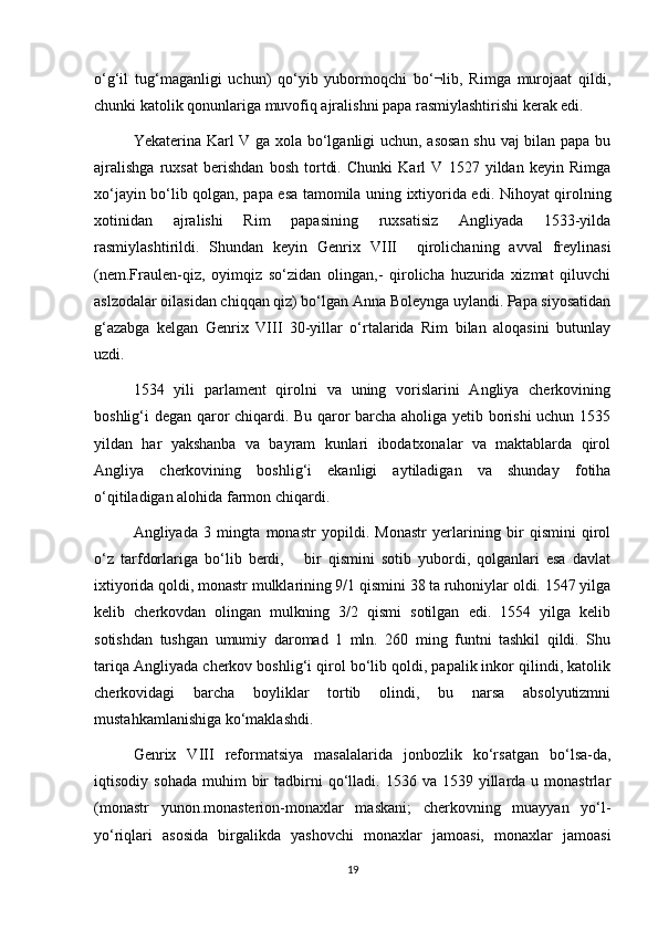 о‘g‘il   tug‘maganligi   uchun)   qо‘yib   yubormoqchi   blib,   Rimga   murojaat   qildi,
chunki katolik qonunlariga muvofiq ajralishni papa rasmiylashtirishi kerak edi. 
Yekaterina Karl V ga xola bо‘lganligi uchun, asosan shu vaj bilan papa bu
ajralishga   ruxsat   berishdan   bosh   tortdi.   Chunki   Karl   V   1527   yildan   keyin   Rimga
xо‘jayin bо‘lib qolgan, papa esa tamomila uning ixtiyorida edi. Nihoyat qirolning
xotinidan   ajralishi   Rim   papasining   ruxsatisiz   Angliyada   1533-yilda
rasmiylashtirildi.   Shundan   keyin   Genrix   VIII     qirolichaning   avval   freylinasi
(nem.Fraulen-qiz,   oyimqiz   sо‘zidan   olingan,-   qirolicha   huzurida   xizmat   qiluvchi
aslzodalar oilasidan chiqqan qiz) bо‘lgan Anna Boleynga uylandi. Papa siyosatidan
g‘azabga   kelgan   Genrix   VIII   30-yillar   о‘rtalarida   Rim   bilan   aloqasini   butunlay
uzdi.
1534   yili   parlament   qirolni   va   uning   vorislarini   Angliya   cherkovining
boshlig‘i degan qaror chiqardi. Bu qaror barcha aholiga yetib borishi uchun 1535
yildan   har   yakshanba   va   bayram   kunlari   ibodatxonalar   va   maktablarda   qirol
Angliya   cherkovining   boshlig‘i   ekanligi   aytiladigan   va   shunday   fotiha
о‘qitiladigan alohida farmon chiqardi. 
Angliyada   3   mingta   monastr   yopildi.   Monastr   yerlarining   bir   qismini   qirol
о‘z   tarfdorlariga   bо‘lib   berdi,       bir   qismini   sotib   yubordi,   qolganlari   esa   davlat
ixtiyorida qoldi, monastr mulklarining 9/1 qismini 38 ta ruhoniylar oldi. 1547 yilga
kelib   cherkovdan   olingan   mulkning   3/2   qismi   sotilgan   edi.   1554   yilga   kelib
sotishdan   tushgan   umumiy   daromad   1   mln.   260   ming   funtni   tashkil   qildi.   Shu
tariqa Angliyada cherkov boshlig‘i qirol bо‘lib qoldi, papalik inkor qilindi, katolik
cherkovidagi   barcha   boyliklar   tortib   olindi,   bu   narsa   absolyutizmni
mustahkamlanishiga kо‘maklashdi. 
Genrix   VIII   reformatsiya   masalalarida   jonbozlik   kо‘rsatgan   bо‘lsa-da,
iqtisodiy  sohada   muhim   bir  tadbirni   qо‘lladi.  1536  va  1539  yillarda  u  monastrlar
(monastr   yunon.monasterion-monaxlar   maskani;   cherkovning   muayyan   yо‘l-
yо‘riqlari   asosida   birgalikda   yashovchi   monaxlar   jamoasi,   monaxlar   jamoasi
19