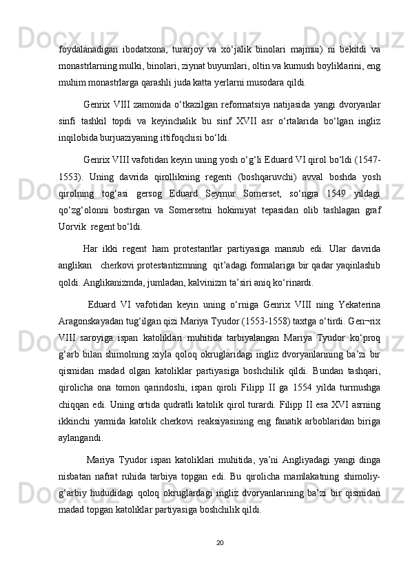 foydalanadigan   ibodatxona,   turarjoy   va   xо‘jalik   binolari   majmui)   ni   bekitdi   va
monastrlarning mulki, binolari, ziynat buyumlari, oltin va kumush boyliklarini, eng
muhim monastrlarga qarashli juda katta yerlarni musodara qildi. 
Genrix   VIII   zamonida   о‘tkazilgan   reformatsiya   natijasida   yangi   dvoryanlar
sinfi   tashkil   topdi   va   keyinchalik   bu   sinf   XVII   asr   о‘rtalarida   bо‘lgan   ingliz
inqilobida burjuaziyaning ittifoqchisi bо‘ldi.
Genrix VIII vafotidan keyin uning yosh о‘g‘li Eduard VI qirol bо‘ldi (1547-
1553).   Uning   davrida   qirollikning   regenti   (boshqaruvchi)   avval   boshda   yosh
qirolning   tog‘asi   gersog   Eduard   Seymur   Somerset,   sо‘ngra   1549   yildagi
qо‘zg‘olonni   bostirgan   va   Somersetni   hokimiyat   tepasidan   olib   tashlagan   graf
Uorvik  regent bо‘ldi.
Har   ikki   regent   ham   protestantlar   partiyasiga   mansub   edi.   Ular   davrida
anglikan     cherkovi protestantizmning   qit’adagi formalariga bir qadar yaqinlashib
qoldi. Anglikanizmda, jumladan, kalvinizm ta’siri aniq kо‘rinardi.
  Eduard   VI   vafotidan   keyin   uning   о‘rniga   Genrix   VIII   ning   Yekaterina
Aragonskayadan tug‘ilgan qizi Mariya Tyudor (1553-1558) taxtga о‘tirdi. Gen¬rix
VIII   saroyiga   ispan   katoliklari   muhitida   tarbiyalangan   Mariya   Tyudor   kо‘proq
g‘arb   bilan   shimolning   xiyla   qoloq   okruglaridagi   ingliz   dvoryanlarining   ba’zi   bir
qismidan   madad   olgan   katoliklar   partiyasiga   boshchilik   qildi.   Bundan   tashqari,
qirolicha   ona   tomon   qarindoshi,   ispan   qiroli   Filipp   II   ga   1554   yilda   turmushga
chiqqan edi. Uning ortida qudratli  katolik qirol turardi. Filipp II esa  XVI asrning
ikkinchi   yarmida   katolik   cherkovi   reaksiyasining   eng   fanatik   arboblaridan   biriga
aylangandi.
  Mariya   Tyudor   ispan   katoliklari   muhitida,   ya’ni   Angliyadagi   yangi   dinga
nisbatan   nafrat   ruhida   tarbiya   topgan   edi.   Bu   qirolicha   mamlakatning   shimoliy-
g‘arbiy   hududidagi   qoloq   okruglardagi   ingliz   dvoryanlarining   ba’zi   bir   qismidan
madad topgan katoliklar partiyasiga boshchilik qildi. 
20