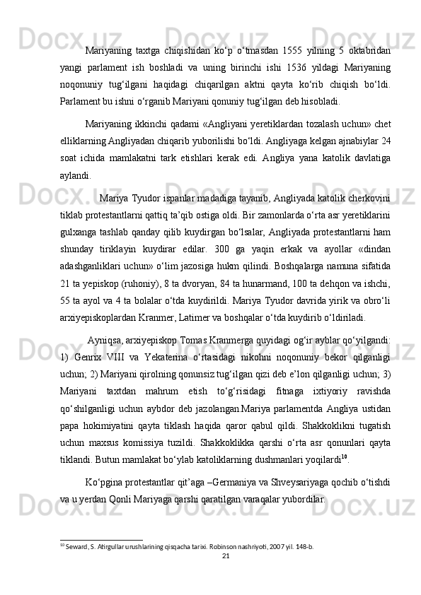 Mariyaning   taxtga   chiqishidan   kо‘p   о‘tmasdan   1555   yilning   5   oktabridan
yangi   parlament   ish   boshladi   va   uning   birinchi   ishi   1536   yildagi   Mariyaning
noqonuniy   tug‘ilgani   haqidagi   chiqarilgan   aktni   qayta   kо‘rib   chiqish   bо‘ldi.
Parlament bu ishni о‘rganib Mariyani qonuniy tug‘ilgan deb hisobladi.
Mariyaning ikkinchi qadami «Angliyani yeretiklardan tozalash uchun» chet
elliklarning Angliyadan chiqarib yuborilishi bо‘ldi. Angliyaga kelgan ajnabiylar 24
soat   ichida   mamlakatni   tark   etishlari   kerak   edi.   Angliya   yana   katolik   davlatiga
aylandi.
      Mariya Tyudor ispanlar madadiga tayanib, Angliyada katolik cherkovini
tiklab protestantlarni qattiq ta’qib ostiga oldi. Bir zamonlarda о‘rta asr yeretiklarini
gulxanga tashlab qanday qilib kuydirgan bо‘lsalar, Angliyada protestantlarni ham
shunday   tiriklayin   kuydirar   edilar.   300   ga   yaqin   erkak   va   ayollar   «dindan
adashganliklari uchun» о‘lim jazosiga hukm qilindi. Boshqalarga namuna sifatida
21 ta yepiskop (ruhoniy), 8 ta dvoryan, 84 ta hunarmand, 100 ta dehqon va ishchi,
55 ta ayol va 4 ta bolalar о‘tda kuydirildi. Mariya Tyudor davrida yirik va obrо‘li
arxiyepiskoplardan Kranmer, Latimer va boshqalar о‘tda kuydirib о‘ldiriladi.
 Ayniqsa, arxiyepiskop Tomas Kranmerga quyidagi og‘ir ayblar qо‘yilgandi:
1)   Genrix   VIII   va   Yekaterina   о‘rtasidagi   nikohni   noqonuniy   bekor   qilganligi
uchun; 2) Mariyani qirolning qonunsiz tug‘ilgan qizi deb e’lon qilganligi uchun; 3)
Mariyani   taxtdan   mahrum   etish   tо‘g‘risidagi   fitnaga   ixtiyoriy   ravishda
qо‘shilganligi   uchun   aybdor   deb   jazolangan.Mariya   parlamentda   Angliya   ustidan
papa   hokimiyatini   qayta   tiklash   haqida   qaror   qabul   qildi.   Shakkoklikni   tugatish
uchun   maxsus   komissiya   tuzildi.   Shakkoklikka   qarshi   о‘rta   asr   qonunlari   qayta
tiklandi. Butun mamlakat bо‘ylab katoliklarning dushmanlari yoqilardi 10
.
Kо‘pgina protestantlar qit’aga –Germaniya va Shveysariyaga qochib о‘tishdi
va u yerdan Qonli Mariyaga qarshi qaratilgan varaqalar yubordilar. 
10
 Seward, S. Atirgullar urushlarining qisqacha tarixi. Robinson nashriyoti, 2007 yil. 148-b.
21