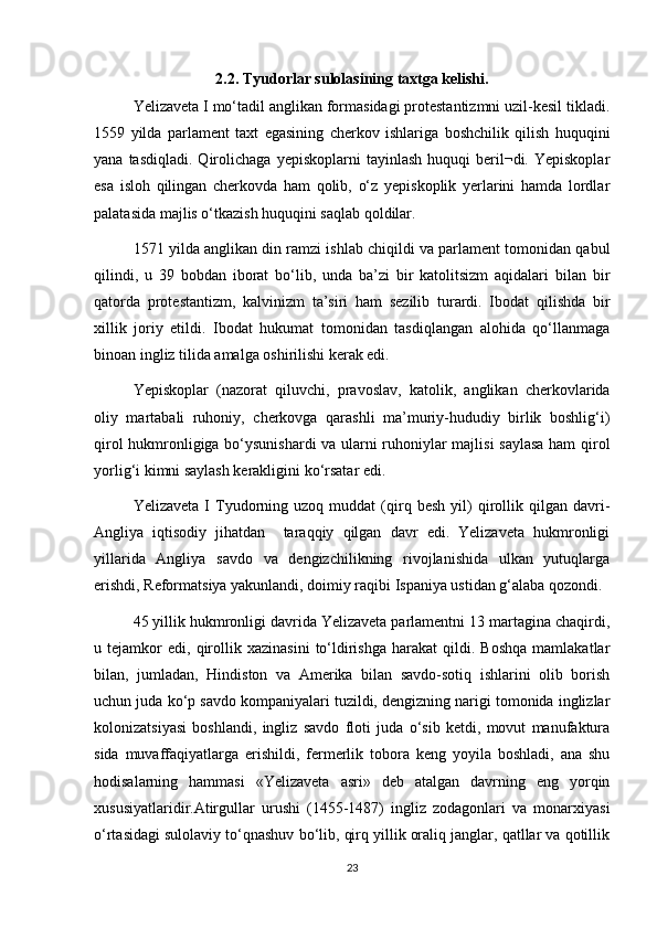 2.2. Tyudorlar sulolasining taxtga kelishi.
Yelizaveta I mо‘tadil anglikan formasidagi protestantizmni uzil-kesil tikladi.
1559   yilda   parlament   taxt   egasining   cherkov   ishlariga   boshchilik   qilish   huquqini
yana  tasdiqladi.   Qirolichaga   yepiskoplarni   tayinlash  huquqi  beril¬di.  Yepiskoplar
esa   isloh   qilingan   cherkovda   ham   qolib,   о‘z   yepiskoplik   yerlarini   hamda   lordlar
palatasida majlis о‘tkazish huquqini saqlab qoldilar.
1571 yilda anglikan din ramzi ishlab chiqildi va parlament tomonidan qabul
qilindi,   u   39   bobdan   iborat   bо‘lib,   unda   ba’zi   bir   katolitsizm   aqidalari   bilan   bir
qatorda   protestantizm,   kalvinizm   ta’siri   ham   sezilib   turardi.   Ibodat   qilishda   bir
xillik   joriy   etildi.   Ibodat   hukumat   tomonidan   tasdiqlangan   alohida   qо‘llanmaga
binoan ingliz tilida amalga oshirilishi kerak edi. 
Yepiskoplar   (nazorat   qiluvchi,   pravoslav,   katolik,   anglikan   cherkovlarida
oliy   martabali   ruhoniy,   cherkovga   qarashli   ma’muriy-hududiy   birlik   boshlig‘i)
qirol hukmronligiga bо‘ysunishardi  va ularni ruhoniylar majlisi saylasa ham qirol
yorlig‘i kimni saylash kerakligini kо‘rsatar edi.  
Yelizaveta   I   Tyudorning   uzoq  muddat   (qirq  besh   yil)   qirollik  qilgan   davri-
Angliya   iqtisodiy   jihatdan     taraqqiy   qilgan   davr   edi.   Yelizaveta   hukmronligi
yillarida   Angliya   savdo   va   dengizchilikning   rivojlanishida   ulkan   yutuqlarga
erishdi, Reformatsiya yakunlandi, doimiy raqibi Ispaniya ustidan g‘alaba qozondi. 
45 yillik hukmronligi davrida Yelizaveta parlamentni 13 martagina chaqirdi,
u  tejamkor   edi,   qirollik   xazinasini   tо‘ldirishga   harakat   qildi.   Boshqa   mamlakatlar
bilan,   jumladan,   Hindiston   va   Amerika   bilan   savdo-sotiq   ishlarini   olib   borish
uchun juda kо‘p savdo kompaniyalari tuzildi, dengizning narigi tomonida inglizlar
kolonizatsiyasi   boshlandi,   ingliz   savdo   floti   juda   о‘sib   ketdi,   movut   manufaktura
sida   muvaffaqiyatlarga   erishildi,   fermerlik   tobora   keng   yoyila   boshladi,   ana   shu
hodisalarning   hammasi   «Yelizaveta   asri»   deb   atalgan   davrning   eng   yorqin
xususiyatlaridir.Atirgullar   urushi   (1455-1487)   ingliz   zodagonlari   va   monarxiyasi
o‘rtasidagi sulolaviy to‘qnashuv bo‘lib, qirq yillik oraliq janglar, qatllar va qotillik
23