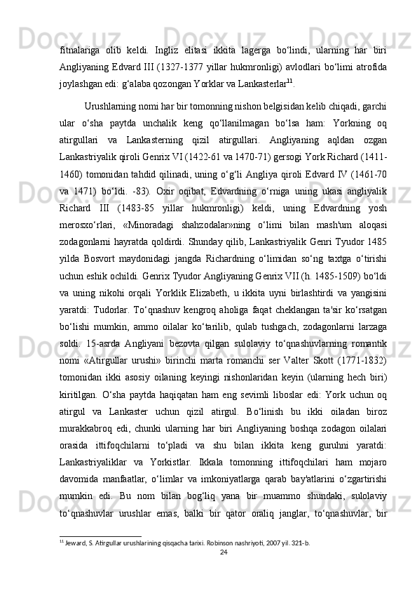 fitnalariga   olib   keldi.   Ingliz   elitasi   ikkita   lagerga   bo‘lindi,   ularning   har   biri
Angliyaning  Edvard  III   (1327-1377  yillar  hukmronligi)  avlodlari   bo‘limi  atrofida
joylashgan edi: g‘alaba qozongan Yorklar va Lankasterlar 11
.
Urushlarning nomi har bir tomonning nishon belgisidan kelib chiqadi, garchi
ular   o‘sha   paytda   unchalik   keng   qo‘llanilmagan   bo‘lsa   ham:   Yorkning   oq
atirgullari   va   Lankasterning   qizil   atirgullari.   Angliyaning   aqldan   ozgan
Lankastriyalik qiroli Genrix VI (1422-61 va 1470-71) gersogi York Richard (1411-
1460)  tomonidan tahdid qilinadi, uning o‘g‘li  Angliya qiroli  Edvard IV (1461-70
va   1471)   bo‘ldi.   -83).   Oxir   oqibat,   Edvardning   o‘rniga   uning   ukasi   angliyalik
Richard   III   (1483-85   yillar   hukmronligi)   keldi,   uning   Edvardning   yosh
merosxo‘rlari,   «Minoradagi   shahzodalar»ning   o‘limi   bilan   mash'um   aloqasi
zodagonlarni hayratda qoldirdi. Shunday qilib, Lankastriyalik Genri  Tyudor  1485
yilda   Bosvort   maydonidagi   jangda   Richardning   o‘limidan   so‘ng   taxtga   o‘tirishi
uchun eshik ochildi. Genrix Tyudor Angliyaning Genrix VII (h. 1485-1509) bo‘ldi
va   uning   nikohi   orqali   Yorklik   Elizabeth,   u   ikkita   uyni   birlashtirdi   va   yangisini
yaratdi:   Tudorlar.   To‘qnashuv   kengroq   aholiga   faqat   cheklangan   ta'sir   ko‘rsatgan
bo‘lishi   mumkin,   ammo   oilalar   ko‘tarilib,   qulab   tushgach,   zodagonlarni   larzaga
soldi.   15-asrda   Angliyani   bezovta   qilgan   sulolaviy   to‘qnashuvlarning   romantik
nomi   «Atirgullar   urushi»   birinchi   marta   romanchi   ser   Valter   Skott   (1771-1832)
tomonidan   ikki   asosiy   oilaning   keyingi   nishonlaridan   keyin   (ularning   hech   biri)
kiritilgan.   O‘sha   paytda   haqiqatan   ham   eng   sevimli   liboslar   edi:   York   uchun   oq
atirgul   va   Lankaster   uchun   qizil   atirgul.   Bo‘linish   bu   ikki   oiladan   biroz
murakkabroq   edi,   chunki   ularning   har   biri   Angliyaning   boshqa   zodagon   oilalari
orasida   ittifoqchilarni   to‘pladi   va   shu   bilan   ikkita   keng   guruhni   yaratdi:
Lankastriyaliklar   va   Yorkistlar.   Ikkala   tomonning   ittifoqchilari   ham   mojaro
davomida   manfaatlar,   o‘limlar   va   imkoniyatlarga   qarab   bay'atlarini   o‘zgartirishi
mumkin   edi.   Bu   nom   bilan   bog‘liq   yana   bir   muammo   shundaki,   sulolaviy
to‘qnashuvlar   urushlar   emas,   balki   bir   qator   oraliq   janglar,   to‘qnashuvlar,   bir
11
 Jeward, S. Atirgullar urushlarining qisqacha tarixi. Robinson nashriyoti, 2007 yil. 321-b.
24