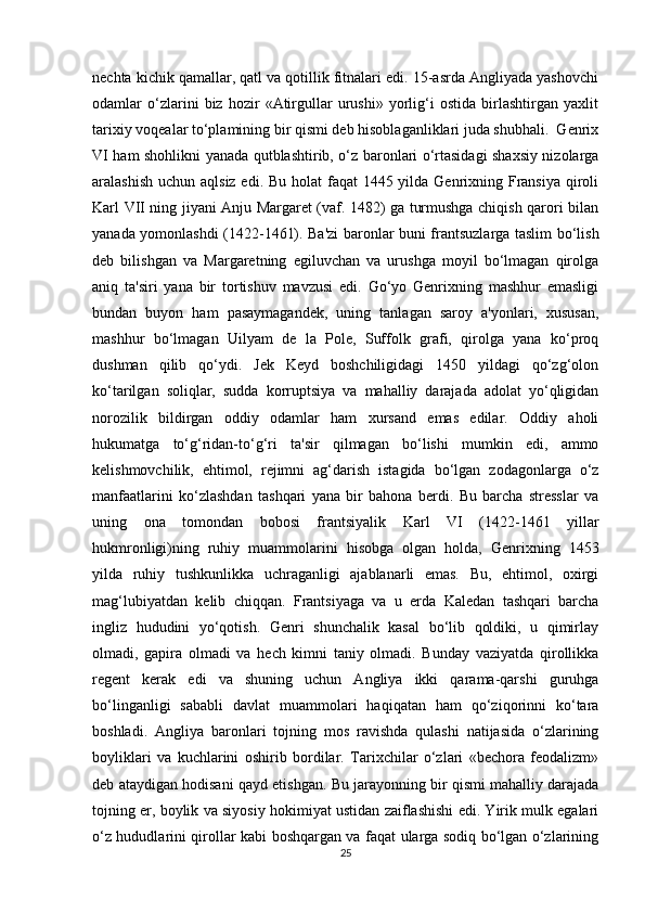 nechta kichik qamallar, qatl va qotillik fitnalari edi. 15-asrda Angliyada yashovchi
odamlar   o‘zlarini   biz   hozir   «Atirgullar   urushi»   yorlig‘i   ostida   birlashtirgan   yaxlit
tarixiy voqealar to‘plamining bir qismi deb hisoblaganliklari juda shubhali.  Genrix
VI ham shohlikni yanada qutblashtirib, o‘z baronlari o‘rtasidagi shaxsiy nizolarga
aralashish uchun aqlsiz edi. Bu holat  faqat 1445 yilda Genrixning Fransiya qiroli
Karl VII ning jiyani Anju Margaret (vaf. 1482) ga turmushga chiqish qarori bilan
yanada yomonlashdi (1422-1461). Ba'zi baronlar buni frantsuzlarga taslim bo‘lish
deb   bilishgan   va   Margaretning   egiluvchan   va   urushga   moyil   bo‘lmagan   qirolga
aniq   ta'siri   yana   bir   tortishuv   mavzusi   edi.   Go‘yo   Genrixning   mashhur   emasligi
bundan   buyon   ham   pasaymagandek,   uning   tanlagan   saroy   a'yonlari,   xususan,
mashhur   bo‘lmagan   Uilyam   de   la   Pole,   Suffolk   grafi,   qirolga   yana   ko‘proq
dushman   qilib   qo‘ydi.   Jek   Keyd   boshchiligidagi   1450   yildagi   qo‘zg‘olon
ko‘tarilgan   soliqlar,   sudda   korruptsiya   va   mahalliy   darajada   adolat   yo‘qligidan
norozilik   bildirgan   oddiy   odamlar   ham   xursand   emas   edilar.   Oddiy   aholi
hukumatga   to‘g‘ridan-to‘g‘ri   ta'sir   qilmagan   bo‘lishi   mumkin   edi,   ammo
kelishmovchilik,   ehtimol,   rejimni   ag‘darish   istagida   bo‘lgan   zodagonlarga   o‘z
manfaatlarini   ko‘zlashdan   tashqari   yana   bir   bahona   berdi.   Bu   barcha   stresslar   va
uning   ona   tomondan   bobosi   frantsiyalik   Karl   VI   (1422-1461   yillar
hukmronligi)ning   ruhiy   muammolarini   hisobga   olgan   holda,   Genrixning   1453
yilda   ruhiy   tushkunlikka   uchraganligi   ajablanarli   emas.   Bu,   ehtimol,   oxirgi
mag‘lubiyatdan   kelib   chiqqan.   Frantsiyaga   va   u   erda   Kaledan   tashqari   barcha
ingliz   hududini   yo‘qotish.   Genri   shunchalik   kasal   bo‘lib   qoldiki,   u   qimirlay
olmadi,   gapira   olmadi   va   hech   kimni   taniy   olmadi.   Bunday   vaziyatda   qirollikka
regent   kerak   edi   va   shuning   uchun   Angliya   ikki   qarama-qarshi   guruhga
bo‘linganligi   sababli   davlat   muammolari   haqiqatan   ham   qo‘ziqorinni   ko‘tara
boshladi.   Angliya   baronlari   tojning   mos   ravishda   qulashi   natijasida   o‘zlarining
boyliklari   va   kuchlarini   oshirib   bordilar.   Tarixchilar   o‘zlari   «bechora   feodalizm»
deb ataydigan hodisani qayd etishgan. Bu jarayonning bir qismi mahalliy darajada
tojning er, boylik va siyosiy hokimiyat ustidan zaiflashishi edi. Yirik mulk egalari
o‘z hududlarini qirollar kabi boshqargan va faqat ularga sodiq bo‘lgan o‘zlarining
25