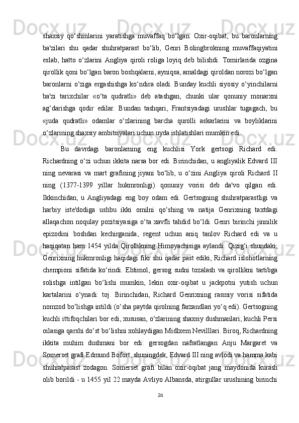 shaxsiy   qo‘shinlarini   yaratishga   muvaffaq   bo‘lgan.   Oxir-oqibat,   bu   baronlarning
ba'zilari   shu   qadar   shuhratparast   bo‘lib,   Genri   Bolingbrokning   muvaffaqiyatini
eslab,   hatto   o‘zlarini   Angliya   qiroli   roliga   loyiq   deb   bilishdi.   Tomirlarida   ozgina
qirollik qoni bo‘lgan baron boshqalarni, ayniqsa, amaldagi qiroldan norozi bo‘lgan
baronlarni   o‘ziga  ergashishga  ko‘ndira oladi.  Bunday  kuchli  siyosiy   o‘yinchilarni
ba'zi   tarixchilar   «o‘ta   qudratli»   deb   atashgan,   chunki   ular   qonuniy   monarxni
ag‘darishga   qodir   edilar.   Bundan   tashqari,   Frantsiyadagi   urushlar   tugagach,   bu
«juda   qudratli»   odamlar   o‘zlarining   barcha   qurolli   askarlarini   va   boyliklarini
o‘zlarining shaxsiy ambitsiyalari uchun uyda ishlatishlari mumkin edi.
Bu   davrdagi   baronlarning   eng   kuchlisi   York   gertsogi   Richard   edi.
Richardning o‘zi   uchun ikkita  narsa   bor   edi. Birinchidan,  u angliyalik  Edvard  III
ning   nevarasi   va   mart   grafining   jiyani   bo‘lib,   u   o‘zini   Angliya   qiroli   Richard   II
ning   (1377-1399   yillar   hukmronligi)   qonuniy   vorisi   deb   da'vo   qilgan   edi.
Ikkinchidan,   u   Angliyadagi   eng   boy   odam   edi.   Gertsogning   shuhratparastligi   va
harbiy   iste'dodiga   ushbu   ikki   omilni   qo‘shing   va   natija   Genrixning   taxtdagi
allaqachon   noqulay   pozitsiyasiga   o‘ta   xavfli   tahdid   bo‘ldi.   Genri   birinchi   jinnilik
epizodini   boshdan   kechirganida,   regent   uchun   aniq   tanlov   Richard   edi   va   u
haqiqatan   ham   1454   yilda   Qirollikning   Himoyachisiga   aylandi.   Qizig‘i   shundaki,
Genrixning hukmronligi haqidagi fikr shu qadar past ediki, Richard islohotlarning
chempioni   sifatida   ko‘rindi.   Ehtimol,   gersog   sudni   tozalash   va   qirollikni   tartibga
solishga   intilgan   bo‘lishi   mumkin,   lekin   oxir-oqibat   u   jackpotni   yutish   uchun
kartalarini   o‘ynadi:   toj.   Birinchidan,   Richard   Genrixning   rasmiy   vorisi   sifatida
nomzod bo‘lishga intildi (o‘sha paytda qirolning farzandlari yo‘q edi). Gertsogning
kuchli ittifoqchilari bor edi, xususan, o‘zlarining shaxsiy dushmanlari, kuchli Persi
oilasiga qarshi do‘st bo‘lishni xohlaydigan Midlxem Nevilllari. Biroq, Richardning
ikkita   muhim   dushmani   bor   edi:   gersogdan   nafratlangan   Anju   Margaret   va
Somerset grafi Edmund Bofort, shuningdek, Edvard III ning avlodi va hamma kabi
shuhratparast   zodagon.   Somerset   grafi   bilan   oxir-oqibat   jang   maydonida   kurash
olib borildi - u 1455 yil 22 mayda Avliyo Albansda, atirgullar urushining birinchi
26