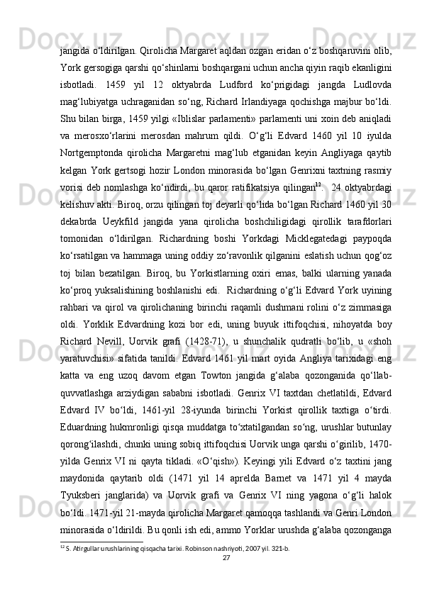 jangida o‘ldirilgan. Qirolicha Margaret aqldan ozgan eridan o‘z boshqaruvini olib,
York gersogiga qarshi qo‘shinlarni boshqargani uchun ancha qiyin raqib ekanligini
isbotladi.   1459   yil   12   oktyabrda   Ludford   ko‘prigidagi   jangda   Ludlovda
mag‘lubiyatga   uchraganidan   so‘ng,  Richard   Irlandiyaga   qochishga   majbur   bo‘ldi.
Shu bilan birga, 1459 yilgi «Iblislar parlamenti» parlamenti uni xoin deb aniqladi
va   merosxo‘rlarini   merosdan   mahrum   qildi.   O‘g‘li   Edvard   1460   yil   10   iyulda
Nortgemptonda   qirolicha   Margaretni   mag‘lub   etganidan   keyin   Angliyaga   qaytib
kelgan   York   gertsogi   hozir   London  minorasida   bo‘lgan  Genrixni   taxtning   rasmiy
vorisi   deb   nomlashga   ko‘ndirdi,   bu  qaror   ratifikatsiya   qilingan 12
.    24  oktyabrdagi
kelishuv akti. Biroq, orzu qilingan toj deyarli qo‘lida bo‘lgan Richard 1460 yil 30
dekabrda   Ueykfild   jangida   yana   qirolicha   boshchiligidagi   qirollik   tarafdorlari
tomonidan   o‘ldirilgan.   Richardning   boshi   Yorkdagi   Micklegatedagi   paypoqda
ko‘rsatilgan va hammaga uning oddiy zo‘ravonlik qilganini eslatish uchun qog‘oz
toj   bilan   bezatilgan.   Biroq,   bu   Yorkistlarning   oxiri   emas,   balki   ularning   yanada
ko‘proq  yuksalishining   boshlanishi   edi.    Richardning  o‘g‘li   Edvard  York  uyining
rahbari   va   qirol   va   qirolichaning   birinchi   raqamli   dushmani   rolini   o‘z   zimmasiga
oldi.   Yorklik   Edvardning   kozi   bor   edi,   uning   buyuk   ittifoqchisi,   nihoyatda   boy
Richard   Nevill,   Uorvik   grafi   (1428-71),   u   shunchalik   qudratli   bo‘lib,   u   «shoh
yaratuvchisi»   sifatida   tanildi.   Edvard   1461   yil   mart   oyida   Angliya   tarixidagi   eng
katta   va   eng   uzoq   davom   etgan   Towton   jangida   g‘alaba   qozonganida   qo‘llab-
quvvatlashga   arziydigan   sababni   isbotladi.   Genrix   VI   taxtdan   chetlatildi,   Edvard
Edvard   IV   bo ldi,   1461-yil   28-iyunda   birinchi   Yorkist   qirollik   taxtiga   o tirdi.ʻ ʻ
Eduardning hukmronligi qisqa muddatga to xtatilgandan so ng, urushlar  butunlay	
ʻ ʻ
qorong ilashdi, chunki uning sobiq ittifoqchisi Uorvik unga qarshi o girilib, 1470-	
ʻ ʻ
yilda   Genrix   VI   ni   qayta   tikladi.   «O‘qish»).   Keyingi   yili   Edvard   o‘z   taxtini   jang
maydonida   qaytarib   oldi   (1471   yil   14   aprelda   Barnet   va   1471   yil   4   mayda
Tyuksberi   janglarida)   va   Uorvik   grafi   va   Genrix   VI   ning   yagona   o‘g‘li   halok
bo‘ldi. 1471-yil 21-mayda qirolicha Margaret qamoqqa tashlandi va Genri London
minorasida o‘ldirildi. Bu qonli ish edi, ammo Yorklar urushda g‘alaba qozonganga
12
 S. Atirgullar urushlarining qisqacha tarixi. Robinson nashriyoti, 2007 yil. 321-b. 
27
