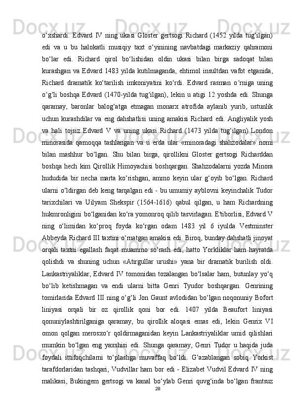 o‘xshardi.   Edvard   IV   ning   ukasi   Gloster   gertsogi   Richard   (1452   yilda   tug‘ilgan)
edi   va   u   bu   halokatli   musiqiy   taxt   o‘yinining   navbatdagi   markaziy   qahramoni
bo‘lar   edi.   Richard   qirol   bo‘lishidan   oldin   ukasi   bilan   birga   sadoqat   bilan
kurashgan   va   Edvard   1483   yilda   kutilmaganda,   ehtimol   insultdan   vafot   etganida,
Richard   dramatik   ko‘tarilish   imkoniyatini   ko‘rdi.   Edvard   rasman   o rniga   uningʻ
o g li   boshqa   Edvard   (1470-yilda   tug ilgan),   lekin   u   atigi   12   yoshda   edi.   Shunga	
ʻ ʻ ʻ
qaramay,   baronlar   balog‘atga   etmagan   monarx   atrofida   aylanib   yurib,   ustunlik
uchun  kurashdilar   va  eng   dahshatlisi   uning  amakisi   Richard   edi.  Angliyalik   yosh
va   hali   tojsiz   Edvard   V   va   uning   ukasi   Richard   (1473   yilda   tug‘ilgan)   London
minorasida   qamoqqa   tashlangan   va   u   erda   ular   «minoradagi   shahzodalar»   nomi
bilan   mashhur   bo‘lgan.   Shu   bilan   birga,   qirollikni   Gloster   gertsogi   Richarddan
boshqa   hech   kim   Qirollik   Himoyachisi   boshqargan.   Shahzodalarni   yozda   Minora
hududida   bir   necha   marta   ko‘rishgan,   ammo   keyin   ular   g‘oyib   bo‘lgan.   Richard
ularni  o‘ldirgan deb keng tarqalgan edi - bu umumiy ayblovni  keyinchalik Tudor
tarixchilari   va   Uilyam   Shekspir   (1564-1616)   qabul   qilgan,   u   ham   Richardning
hukmronligini bo‘lganidan ko‘ra yomonroq qilib tasvirlagan. E'tiborlisi, Edvard V
ning   o‘limidan   ko‘proq   foyda   ko‘rgan   odam   1483   yil   6   iyulda   Vestminster
Abbeyda Richard III taxtini o‘rnatgan amakisi edi. Biroq, bunday dahshatli jinoyat
orqali   taxtni   egallash   faqat   muammo   so‘rash   edi,   hatto   Yorkliklar   ham   hayratda
qolishdi   va   shuning   uchun   «Atirgullar   urushi»   yana   bir   dramatik   burilish   oldi.
Lankastriyaliklar,   Edvard   IV   tomonidan   tozalangan   bo‘lsalar   ham,   butunlay   yo‘q
bo‘lib   ketishmagan   va   endi   ularni   bitta   Genri   Tyudor   boshqargan.   Genrining
tomirlarida Edvard III ning o‘g‘li Jon Gaunt avlodidan bo‘lgan noqonuniy Bofort
liniyasi   orqali   bir   oz   qirollik   qoni   bor   edi.   1407   yilda   Beaufort   liniyasi
qonuniylashtirilganiga   qaramay,   bu   qirollik   aloqasi   emas   edi,   lekin   Genrix   VI
omon   qolgan   merosxo‘r   qoldirmaganidan   keyin   Lankastriyaliklar   umid   qilishlari
mumkin   bo‘lgan   eng   yaxshisi   edi.   Shunga   qaramay,   Genri   Tudor   u   haqida   juda
foydali   ittifoqchilarni   to‘plashga   muvaffaq   bo‘ldi.   G‘azablangan   sobiq   Yorkist
tarafdorlaridan tashqari, Vudvillar  ham bor  edi - Elizabet Vudvil  Edvard IV ning
malikasi,   Bukingem   gertsogi   va   kanal   bo‘ylab   Genri   quvg‘inda   bo‘lgan   frantsuz
28