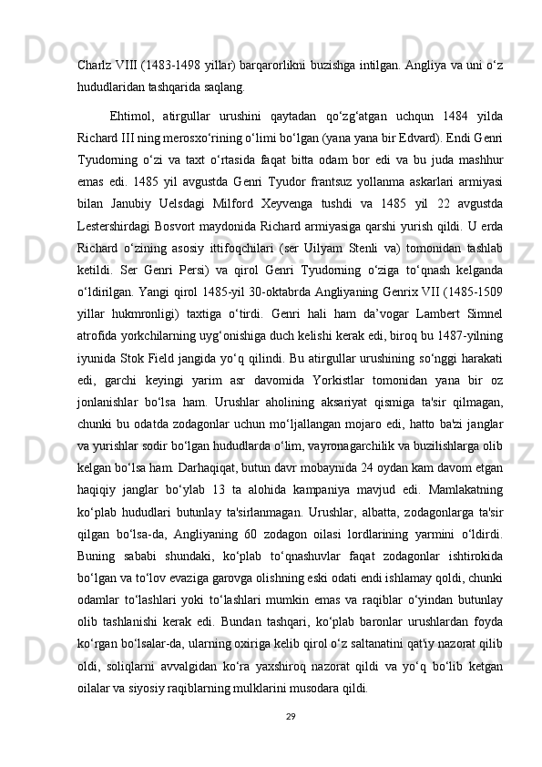 Charlz VIII (1483-1498 yillar) barqarorlikni buzishga intilgan. Angliya va uni o‘z
hududlaridan tashqarida saqlang.
Ehtimol,   atirgullar   urushini   qaytadan   qo‘zg‘atgan   uchqun   1484   yilda
Richard III ning merosxo‘rining o‘limi bo‘lgan (yana yana bir Edvard). Endi Genri
Tyudorning   o‘zi   va   taxt   o‘rtasida   faqat   bitta   odam   bor   edi   va   bu   juda   mashhur
emas   edi.   1485   yil   avgustda   Genri   Tyudor   frantsuz   yollanma   askarlari   armiyasi
bilan   Janubiy   Uelsdagi   Milford   Xeyvenga   tushdi   va   1485   yil   22   avgustda
Lestershirdagi  Bosvort  maydonida Richard armiyasiga qarshi  yurish qildi. U erda
Richard   o‘zining   asosiy   ittifoqchilari   (ser   Uilyam   Stenli   va)   tomonidan   tashlab
ketildi.   Ser   Genri   Persi)   va   qirol   Genri   Tyudorning   o‘ziga   to‘qnash   kelganda
o‘ldirilgan. Yangi qirol 1485-yil 30-oktabrda Angliyaning Genrix VII (1485-1509
yillar   hukmronligi)   taxtiga   o‘tirdi.   Genri   hali   ham   da’vogar   Lambert   Simnel
atrofida yorkchilarning uyg‘onishiga duch kelishi kerak edi, biroq bu 1487-yilning
iyunida Stok  Field  jangida  yo‘q  qilindi.  Bu  atirgullar  urushining  so‘nggi  harakati
edi,   garchi   keyingi   yarim   asr   davomida   Yorkistlar   tomonidan   yana   bir   oz
jonlanishlar   bo‘lsa   ham.   Urushlar   aholining   aksariyat   qismiga   ta'sir   qilmagan,
chunki   bu   odatda   zodagonlar   uchun   mo‘ljallangan   mojaro   edi,   hatto   ba'zi   janglar
va yurishlar sodir bo‘lgan hududlarda o‘lim, vayronagarchilik va buzilishlarga olib
kelgan bo‘lsa ham. Darhaqiqat, butun davr mobaynida 24 oydan kam davom etgan
haqiqiy   janglar   bo‘ylab   13   ta   alohida   kampaniya   mavjud   edi.   Mamlakatning
ko‘plab   hududlari   butunlay   ta'sirlanmagan.   Urushlar,   albatta,   zodagonlarga   ta'sir
qilgan   bo‘lsa-da,   Angliyaning   60   zodagon   oilasi   lordlarining   yarmini   o‘ldirdi.
Buning   sababi   shundaki,   ko‘plab   to‘qnashuvlar   faqat   zodagonlar   ishtirokida
bo‘lgan va to‘lov evaziga garovga olishning eski odati endi ishlamay qoldi, chunki
odamlar   to‘lashlari   yoki   to‘lashlari   mumkin   emas   va   raqiblar   o‘yindan   butunlay
olib   tashlanishi   kerak   edi.   Bundan   tashqari,   ko‘plab   baronlar   urushlardan   foyda
ko‘rgan bo‘lsalar-da, ularning oxiriga kelib qirol o‘z saltanatini qat'iy nazorat qilib
oldi,   soliqlarni   avvalgidan   ko‘ra   yaxshiroq   nazorat   qildi   va   yo‘q   bo‘lib   ketgan
oilalar va siyosiy raqiblarning mulklarini musodara qildi. 
29