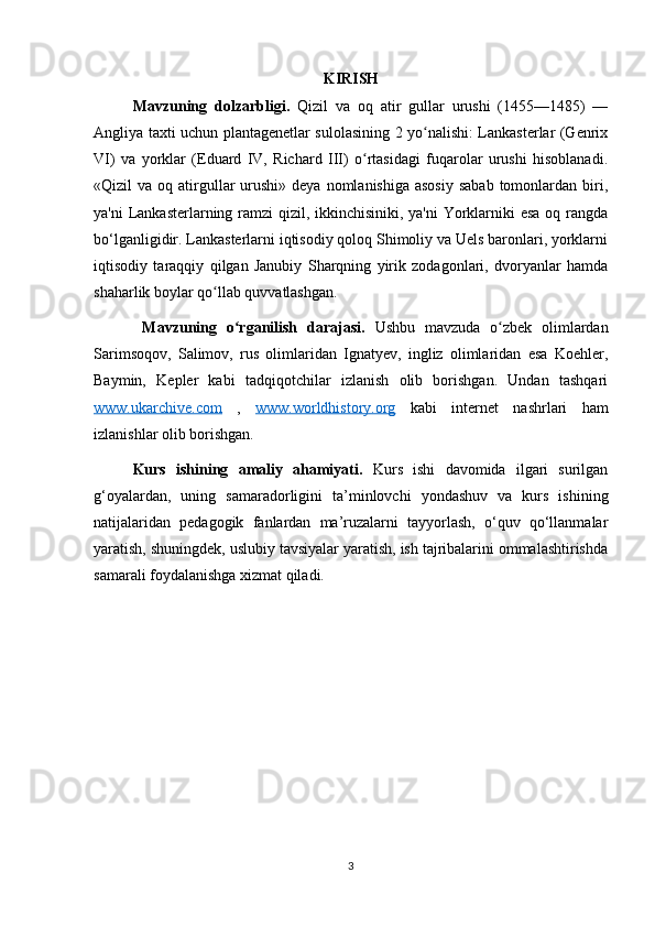 KIRISH
Mavzuning   dolzarbligi.   Qizil   va   oq   atir   gullar   urushi   (1455—1485)   —
Angliya taxti uchun plantagenetlar sulolasining 2 yo nalishi: Lankasterlar (Genrixʻ
VI)   va   yorklar   (Eduard   IV,   Richard   III)   o rtasidagi   fuqarolar   urushi   hisoblanadi.	
ʻ
«Qizil  va  oq atirgullar  urushi»  deya nomlanishiga  asosiy  sabab  tomonlardan  biri,
ya'ni  Lankasterlarning ramzi  qizil, ikkinchisiniki, ya'ni Yorklarniki  esa oq rangda
bo‘lganligidir. Lankasterlarni iqtisodiy qoloq Shimoliy va Uels baronlari, yorklarni
iqtisodiy   taraqqiy   qilgan   Janubiy   Sharqning   yirik   zodagonlari,   dvoryanlar   hamda
shaharlik boylar qo llab quvvatlashgan.	
ʻ
  Mavzuning   o rganilish   darajasi.	
ʻ   Ushbu   mavzuda   o zbek   olimlardan	ʻ
Sarimsoqov,   Salimov,   rus   olimlaridan   Ignatyev,   ingliz   olimlaridan   esa   Koehler,
Baymin,   Kepler   kabi   tadqiqotchilar   izlanish   olib   borishgan.   Undan   tashqari
www.ukarchive.com   ,   www.worldhistory.org   kabi   internet   nashrlari   ham
izlanishlar olib borishgan. 
Kurs   ishining   amaliy   ahamiyati.   Kurs   ishi   davomida   ilgari   surilgan
g‘oyalardan,   uning   samaradorligini   ta’minlovchi   yondashuv   va   kurs   ishining
natijalaridan   pedagogik   fanlardan   ma’ruzalarni   tayyorlash,   o‘quv   qo‘llanmalar
yaratish, shuningdek, uslubiy tavsiyalar yaratish, ish tajribalarini ommalashtirishda
samarali foydalanishga xizmat qiladi. 
3
