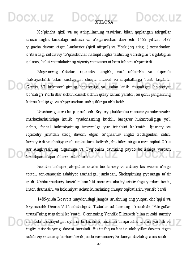 XULOSA
Ko‘pincha   qizil   va   oq   atirgullarning   tasvirlari   bilan   qoplangan   atirgullar
urushi   ingliz   tarixidagi   notinch   va   o‘zgaruvchan   davr   edi.   1455   yildan   1487
yilgacha   davom   etgan   Lankaster   (qizil   atirgul)   va   York   (oq   atirgul)   xonadonlari
o‘rtasidagi sulolaviy to‘qnashuvlar nafaqat ingliz taxtining vorisligini belgilabgina
qolmay, balki mamlakatning siyosiy manzarasini ham tubdan o‘zgartirdi.
Mojaroning   ildizlari   iqtisodiy   tanglik,   zaif   rahbarlik   va   olijanob
fraksiyachilik   bilan   kuchaygan   chuqur   adovat   va   raqobatlarga   borib   taqaladi.
Genrix   VI   hukmronligining   beqarorligi   va   undan   kelib   chiqadigan   hokimiyat
bo‘shlig‘i Yorkistlar uchun kurash uchun qulay zamin yaratdi, bu qonli janglarning
ketma-ketligiga va o‘zgaruvchan sodiqliklarga olib keldi.
Urushning ta'siri ko‘p qirrali edi. Siyosiy jihatdan bu monarxiya hokimiyatni
markazlashtirishga   intilib,   tyudorlarning   kuchli,   barqaror   hukmronligiga   yo‘l
ochib,   feodal   hokimiyatning   tanazzulga   yuz   tutishini   ko‘rsatdi.   Ijtimoiy   va
iqtisodiy   jihatdan   uzoq   davom   etgan   to‘qnashuv   ingliz   zodagonlari   safini
kamaytirdi va aholiga azob-uqubatlarni keltirdi, shu bilan birga u oxir-oqibat O‘rta
asr   Angliyasining   tugashiga   va   Uyg‘onish   davrining   paydo   bo‘lishiga   yordam
beradigan o‘zgarishlarni tezlashtirdi.
Bundan   tashqari,   atirgullar   urushi   bor   tarixiy   va   adabiy   tasavvurni   o‘ziga
tortdi,   son-sanoqsiz   adabiyot   asarlariga,   jumladan,   Shekspirning   pyesasiga   ta’sir
qildi. Ushbu madaniy tasvirlar konflikt merosini abadiylashtirishga yordam berdi,
inson dramasini va hokimiyat uchun kurashning chuqur oqibatlarini yoritib berdi.
1485-yilda Bosvort  maydonidagi jangda urushning eng yuqori cho‘qqisi  va
keyinchalik Genrix VII boshchiligida Tudorlar sulolasining o‘rnatilishi “Atirgullar
urushi”ning tugashini ko‘rsatdi. Genrixning Yorklik Elizabeth bilan nikohi ramziy
ma'noda  urushayotgan   uylarni  birlashtirib,  nisbatan  barqarorlik  davrini   yaratdi   va
ingliz tarixida yangi davrni boshladi. Bu ittifoq nafaqat o‘nlab yillar davom etgan
sulolaviy nizolarga barham berdi, balki zamonaviy Britaniya davlatiga asos soldi.
30