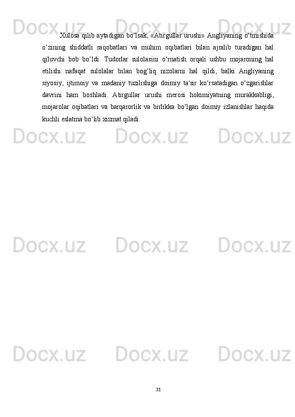 Xulosa qilib aytadigan bo‘lsak, «Atirgullar urushi» Angliyaning o‘tmishida
o‘zining   shiddatli   raqobatlari   va   muhim   oqibatlari   bilan   ajralib   turadigan   hal
qiluvchi   bob   bo‘ldi.   Tudorlar   sulolasini   o‘rnatish   orqali   ushbu   mojaroning   hal
etilishi   nafaqat   sulolalar   bilan   bog‘liq   nizolarni   hal   qildi,   balki   Angliyaning
siyosiy,   ijtimoiy   va   madaniy   tuzilishiga   doimiy   ta'sir   ko‘rsatadigan   o‘zgarishlar
davrini   ham   boshladi.   Atirgullar   urushi   merosi   hokimiyatning   murakkabligi,
mojarolar   oqibatlari   va   barqarorlik   va   birlikka   bo‘lgan   doimiy   izlanishlar   haqida
kuchli eslatma bo‘lib xizmat qiladi.
31