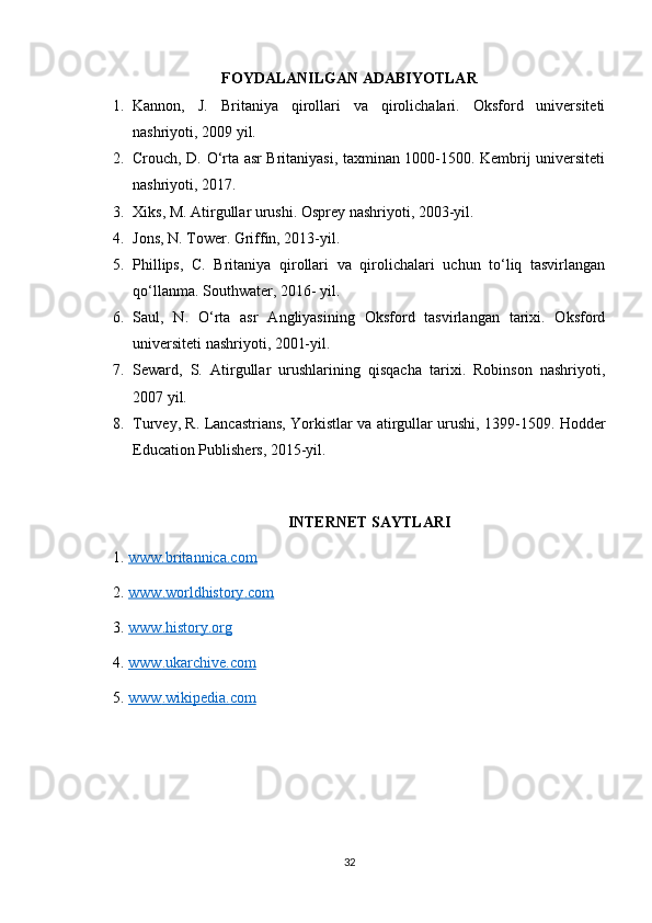 FOYDALANILGAN ADABIYOTLAR
1. Kannon,   J.   Britaniya   qirollari   va   qirolichalari.   Oksford   universiteti
nashriyoti, 2009 yil.
2. Crouch, D. O‘rta asr Britaniyasi, taxminan 1000-1500. Kembrij universiteti
nashriyoti, 2017.
3. Xiks, M. Atirgullar urushi. Osprey nashriyoti, 2003-yil.
4. Jons, N. Tower. Griffin, 2013-yil.
5. Phillips,   C.   Britaniya   qirollari   va   qirolichalari   uchun   to‘liq   tasvirlangan
qo‘llanma. Southwater, 2016- yil.
6. Saul,   N.   O‘rta   asr   Angliyasining   Oksford   tasvirlangan   tarixi.   Oksford
universiteti nashriyoti, 2001-yil.
7. Seward,   S.   Atirgullar   urushlarining   qisqacha   tarixi.   Robinson   nashriyoti,
2007 yil.
8. Turvey, R. Lancastrians, Yorkistlar va atirgullar urushi, 1399-1509. Hodder
Education Publishers, 2015-yil.
INTERNET SAYTLARI
1.  www.britannica.com  
2.  www    .   worldhistory    .   com     
3.  www    .   history    .   org     
4.  www    .   ukarchive    .   com     
5.  www    .   wikipedia    .   com     
32