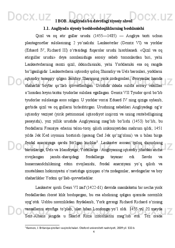 I BOB. Angliyada bu davrdagi siyosiy ahvol
1.1. Angliyada siyosiy boshboshdoqliklarning boshlanishi
Qizil   va   oq   atir   gullar   urushi   (1455—1485)   —   Angliya   taxti   uchun
plantagenetlar   sulolasining   2   yo nalishi:   Lankasterlar   (Genrix   VI)   va   yorklarʻ
(Eduard   IV,   Richard   III)   o rtasidagi   fuqarolar   urushi   hisoblanadi.   «Qizil   va   oq	
ʻ
atirgullar   urushi»   deya   nomlanishiga   asosiy   sabab   tomonlardan   biri,   ya'ni
Lankasterlarning   ramzi   qizil,   ikkinchisiniki,   ya'ni   Yorklarniki   esa   oq   rangda
bo‘lganligidir. Lankasterlarni iqtisodiy qoloq Shimoliy va Uels baronlari, yorklarni
iqtisodiy   taraqqiy   qilgan   Janubiy   Sharqning   yirik   zodagonlari,   dvoryanlar   hamda
shaharlik   boylar   qo llab   quvvatlashgan.   Urushda   ikkala   sulola   asosiy   vakillari	
ʻ
o limidan keyin taxtni tyudorlar sulolasi egallagan. Genrix VII Tyudor qirol bo lib	
ʻ ʻ
tyudorlar  sulolasiga  asos  solgan.  U yorklar  vorisi  Eduard IV ning qiziga uylanib,
gerbida   qizil   va   oq   gullarni   birlashtirgan.   Urushning   sabablari   Angliyadagi   og‘ir
iqtisodiy   vaziyat   (yirik   patrimonial   iqtisodiyot   inqirozi   va   uning   rentabelligining
pasayishi),   yuz   yillik   urushda   Angliyaning   mag‘lub   bo‘lishi   (1453)   bo‘lib,   bu
feodallarni   Fransiya   erlarini   talon-toroj   qilish   imkoniyatidan   mahrum   qildi;   1451
yilda   Jek   Ked   isyonini   bostirish   (qarang   Cad   Jek   qo‘zg‘oloni)   va   u   bilan   birga
feodal   anarxiyaga   qarshi   bo‘lgan   kuchlar 1
.   Lankaster   asosan   qoloq   shimolning
baronlariga, Uels va Irlandiyaga, Yorkilarga - Angliyaning iqtisodiy jihatdan ancha
rivojlangan   janubi-sharqidagi   feodallarga   tayanar   edi.   Savdo   va
hunarmandchilikning   erkin   rivojlanishi,   feodal   anarxiyani   yo‘q   qilish   va
mustahkam hokimiyatni o‘rnatishga qiziqqan o‘rta zodagonlar, savdogarlar va boy
shaharliklar Yorkni qo‘llab-quvvatladilar.
Lankaster qiroli Genri VI zaif (1422-61) davrida mamlakatni bir necha yirik
feodallardan   iborat   klik   boshqargan,   bu   esa   aholining   qolgan   qismida   norozilik
uyg‘otdi.   Ushbu   norozilikdan   foydalanib,   York   gersogi   Richard   Richard   o‘zining
vassallarini   atrofiga   to‘plab,   ular   bilan   Londonga   yo‘l   oldi.   1455   yil   22   mayda
Sent-Albans   jangida   u   Skarlet   Roza   izdoshlarini   mag‘lub   etdi.   Tez   orada
1
 Kannon, J. Britaniya qirollari va qirolichalari. Oksford universiteti nashriyoti, 2009 yil. 132-b.
4