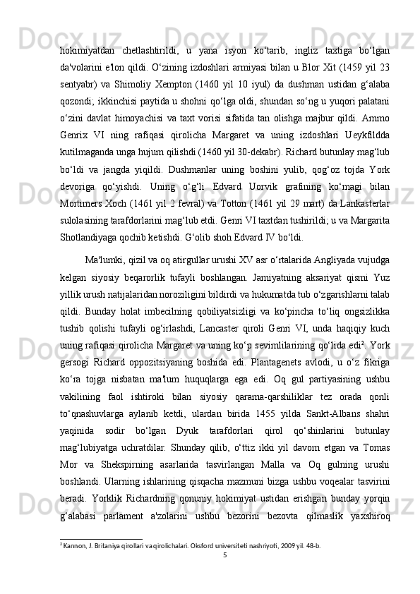 hokimiyatdan   chetlashtirildi,   u   yana   isyon   ko‘tarib,   ingliz   taxtiga   bo‘lgan
da'volarini   e'lon  qildi.  O‘zining  izdoshlari   armiyasi   bilan  u  Blor   Xit   (1459  yil  23
sentyabr)   va   Shimoliy   Xempton   (1460   yil   10   iyul)   da   dushman   ustidan   g‘alaba
qozondi; ikkinchisi paytida u shohni qo‘lga oldi, shundan so‘ng u yuqori palatani
o‘zini   davlat   himoyachisi   va   taxt   vorisi   sifatida   tan   olishga   majbur   qildi.   Ammo
Genrix   VI   ning   rafiqasi   qirolicha   Margaret   va   uning   izdoshlari   Ueykfildda
kutilmaganda unga hujum qilishdi (1460 yil 30-dekabr). Richard butunlay mag‘lub
bo‘ldi   va   jangda   yiqildi.   Dushmanlar   uning   boshini   yulib,   qog‘oz   tojda   York
devoriga   qo‘yishdi.   Uning   o‘g‘li   Edvard   Uorvik   grafining   ko‘magi   bilan
Mortimers Xoch (1461 yil 2 fevral) va Totton (1461 yil 29 mart) da Lankasterlar
sulolasining tarafdorlarini mag‘lub etdi. Genri VI taxtdan tushirildi; u va Margarita
Shotlandiyaga qochib ketishdi. G‘olib shoh Edvard IV bo‘ldi. 
Ma'lumki, qizil va oq atirgullar urushi XV asr o‘rtalarida Angliyada vujudga
kelgan   siyosiy   beqarorlik   tufayli   boshlangan.   Jamiyatning   aksariyat   qismi   Yuz
yillik urush natijalaridan noroziligini bildirdi va hukumatda tub o‘zgarishlarni talab
qildi.   Bunday   holat   imbecilning   qobiliyatsizligi   va   ko‘pincha   to‘liq   ongsizlikka
tushib   qolishi   tufayli   og‘irlashdi,   Lancaster   qiroli   Genri   VI,   unda   haqiqiy   kuch
uning rafiqasi qirolicha Margaret va uning ko‘p sevimlilarining qo‘lida edi 2
. York
gersogi   Richard   oppozitsiyaning   boshida   edi.   Plantagenets   avlodi,   u   o‘z   fikriga
ko‘ra   tojga   nisbatan   ma'lum   huquqlarga   ega   edi.   Oq   gul   partiyasining   ushbu
vakilining   faol   ishtiroki   bilan   siyosiy   qarama-qarshiliklar   tez   orada   qonli
to‘qnashuvlarga   aylanib   ketdi,   ulardan   birida   1455   yilda   Sankt-Albans   shahri
yaqinida   sodir   bo‘lgan   Dyuk   tarafdorlari   qirol   qo‘shinlarini   butunlay
mag‘lubiyatga   uchratdilar.   Shunday   qilib,   o‘ttiz   ikki   yil   davom   etgan   va   Tomas
Mor   va   Shekspirning   asarlarida   tasvirlangan   Malla   va   Oq   gulning   urushi
boshlandi.   Ularning   ishlarining   qisqacha   mazmuni   bizga   ushbu   voqealar   tasvirini
beradi.   Yorklik   Richardning   qonuniy   hokimiyat   ustidan   erishgan   bunday   yorqin
g‘alabasi   parlament   a'zolarini   ushbu   bezorini   bezovta   qilmaslik   yaxshiroq
2
 Kannon, J. Britaniya qirollari va qirolichalari. Oksford universiteti nashriyoti, 2009 yil. 48-b.
5