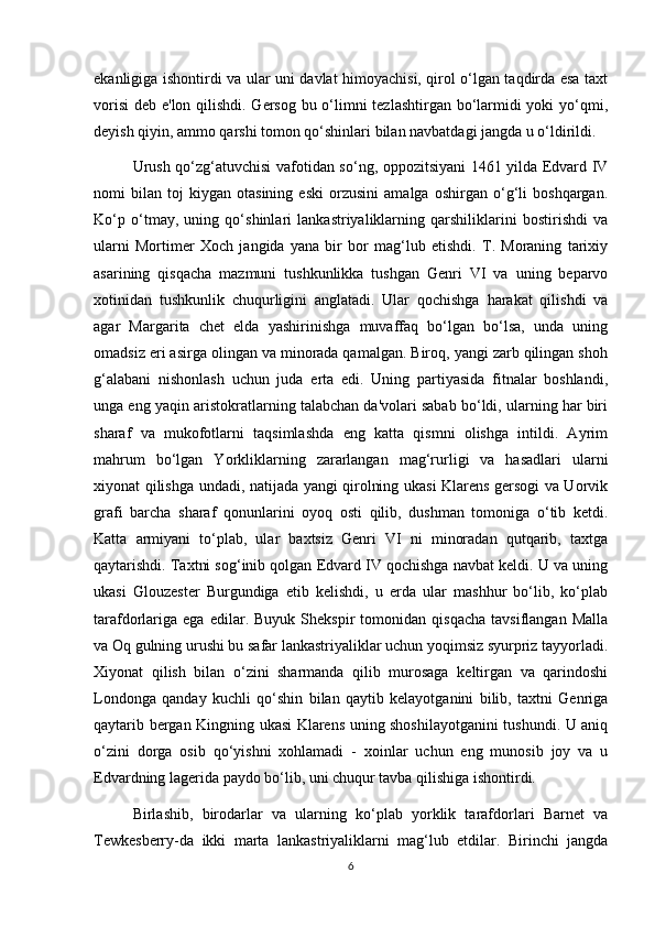 ekanligiga ishontirdi va ular uni davlat himoyachisi, qirol o‘lgan taqdirda esa taxt
vorisi  deb e'lon qilishdi. Gersog bu o‘limni tezlashtirgan bo‘larmidi  yoki  yo‘qmi,
deyish qiyin, ammo qarshi tomon qo‘shinlari bilan navbatdagi jangda u o‘ldirildi.
Urush qo‘zg‘atuvchisi vafotidan so‘ng, oppozitsiyani 1461 yilda Edvard IV
nomi   bilan   toj   kiygan   otasining   eski   orzusini   amalga   oshirgan   o‘g‘li   boshqargan.
Ko‘p   o‘tmay,   uning   qo‘shinlari   lankastriyaliklarning   qarshiliklarini   bostirishdi   va
ularni   Mortimer   Xoch   jangida   yana   bir   bor   mag‘lub   etishdi.   T.   Moraning   tarixiy
asarining   qisqacha   mazmuni   tushkunlikka   tushgan   Genri   VI   va   uning   beparvo
xotinidan   tushkunlik   chuqurligini   anglatadi.   Ular   qochishga   harakat   qilishdi   va
agar   Margarita   chet   elda   yashirinishga   muvaffaq   bo‘lgan   bo‘lsa,   unda   uning
omadsiz eri asirga olingan va minorada qamalgan. Biroq, yangi zarb qilingan shoh
g‘alabani   nishonlash   uchun   juda   erta   edi.   Uning   partiyasida   fitnalar   boshlandi,
unga eng yaqin aristokratlarning talabchan da'volari sabab bo‘ldi, ularning har biri
sharaf   va   mukofotlarni   taqsimlashda   eng   katta   qismni   olishga   intildi.   Ayrim
mahrum   bo‘lgan   Yorkliklarning   zararlangan   mag‘rurligi   va   hasadlari   ularni
xiyonat qilishga undadi, natijada yangi qirolning ukasi Klarens gersogi va Uorvik
grafi   barcha   sharaf   qonunlarini   oyoq   osti   qilib,   dushman   tomoniga   o‘tib   ketdi.
Katta   armiyani   to‘plab,   ular   baxtsiz   Genri   VI   ni   minoradan   qutqarib,   taxtga
qaytarishdi. Taxtni sog‘inib qolgan Edvard IV qochishga navbat keldi. U va uning
ukasi   Glouzester   Burgundiga   etib   kelishdi,   u   erda   ular   mashhur   bo‘lib,   ko‘plab
tarafdorlariga   ega   edilar.  Buyuk   Shekspir   tomonidan   qisqacha   tavsiflangan   Malla
va Oq gulning urushi bu safar lankastriyaliklar uchun yoqimsiz syurpriz tayyorladi.
Xiyonat   qilish   bilan   o‘zini   sharmanda   qilib   murosaga   keltirgan   va   qarindoshi
Londonga   qanday   kuchli   qo‘shin   bilan   qaytib   kelayotganini   bilib,   taxtni   Genriga
qaytarib bergan Kingning ukasi Klarens uning shoshilayotganini tushundi. U aniq
o‘zini   dorga   osib   qo‘yishni   xohlamadi   -   xoinlar   uchun   eng   munosib   joy   va   u
Edvardning lagerida paydo bo‘lib, uni chuqur tavba qilishiga ishontirdi.
Birlashib,   birodarlar   va   ularning   ko‘plab   yorklik   tarafdorlari   Barnet   va
Tewkesberry-da   ikki   marta   lankastriyaliklarni   mag‘lub   etdilar.   Birinchi   jangda
6