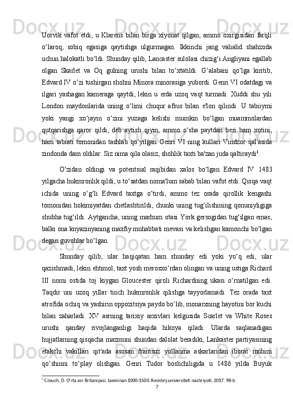 Uorvik   vafot   etdi,   u   Klarens   bilan   birga   xiyonat   qilgan,   ammo   oxirgisidan   farqli
o‘laroq,   sobiq   egasiga   qaytishga   ulgurmagan.   Ikkinchi   jang   valiahd   shahzoda
uchun halokatli bo‘ldi. Shunday qilib, Lancaster sulolasi chizig‘i Angliyani egallab
olgan   Skarlet   va   Oq   gulning   urushi   bilan   to‘xtatildi.   G‘alabani   qo‘lga   kiritib,
Edvard IV o‘zi tushirgan shohni Minora minorasiga yubordi. Genri VI odatdagi va
ilgari   yashagan   kameraga   qaytdi,   lekin   u   erda   uzoq   vaqt   turmadi.   Xuddi   shu   yili
London   maydonlarida   uning   o‘limi   chuqur   afsus   bilan   e'lon   qilindi.   U   tabiiymi
yoki   yangi   xo‘jayin   o‘zini   yuzaga   kelishi   mumkin   bo‘lgan   muammolardan
qutqarishga   qaror   qildi,   deb   aytish   qiyin,   ammo   o‘sha   paytdan   beri   ham   xotini,
ham   tabiati   tomonidan   tashlab   qo‘yilgan   Genri   VI   ning   kullari   Vindzor   qal'asida
zindonda dam oldilar. Siz nima qila olasiz, shohlik taxti ba'zan juda qaltiraydi 3
.
O‘zidan   oldingi   va   potentsial   raqibidan   xalos   bo‘lgan   Edvard   IV   1483
yilgacha hukmronlik qildi, u to‘satdan noma'lum sabab bilan vafot etdi. Qisqa vaqt
ichida   uning   o‘g‘li   Edvard   taxtga   o‘tirdi,   ammo   tez   orada   qirollik   kengashi
tomonidan hokimiyatdan chetlashtirildi, chunki uning tug‘ilishining qonuniyligiga
shubha tug‘ildi. Aytgancha, uning marhum otasi York gersogidan tug‘ilgan emas,
balki ona knyazinyaning maxfiy muhabbati mevasi va kelishgan kamonchi bo‘lgan
degan guvohlar bo‘lgan.
Shunday   qilib,   ular   haqiqatan   ham   shunday   edi   yoki   yo‘q   edi,   ular
qazishmadi, lekin ehtimol, taxt yosh merosxo‘rdan olingan va uning ustiga Richard
III   nomi   ostida   toj   kiygan   Gloucester   qiroli   Richardning   ukasi   o‘rnatilgan   edi.
Taqdir   uni   uzoq   yillar   tinch   hukmronlik   qilishga   tayyorlamadi.   Tez   orada   taxt
atrofida ochiq va yashirin oppozitsiya paydo bo‘lib, monarxning hayotini bor kuchi
bilan   zaharladi.   XV   asrning   tarixiy   arxivlari   kelgusida   Scarlet   va   White   Roses
urushi   qanday   rivojlanganligi   haqida   hikoya   qiladi.   Ularda   saqlanadigan
hujjatlarning qisqacha mazmuni shundan dalolat beradiki, Lankaster partiyasining
etakchi   vakillari   qit'ada   asosan   frantsuz   yollanma   askarlaridan   iborat   muhim
qo‘shinni   to‘play   olishgan.   Genri   Tudor   boshchiligida   u   1486   yilda   Buyuk
3
 Crouch, D. O'rta asr Britaniyasi, taxminan 1000-1500. Kembrij universiteti nashriyoti, 2017. 98-b. 
7
