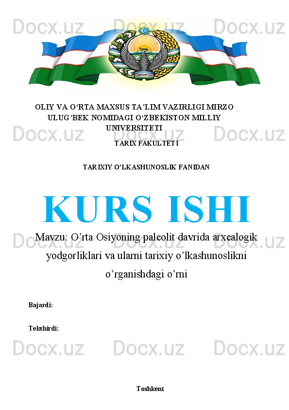 OLIY   VA   O‘RTA   MAXSUS   TA’LIM   VAZIRLIGI   MIRZO
ULUG’BEK   NOMIDAGI   O‘ZBEKISTON   MILLIY
UNIVERSITETI
TARIX   FAKULTETI
TARIXIY   O’LKASHUNOSLIK   FANIDAN
KURS   ISHI
Mavzu:  O’rta Osiyoning paleolit davrida arxealogik
yodgorliklari va ularni   tarixiy   o’lkashunoslikni
o’rganishdagi   o’rni
Bajardi: 
Tekshirdi:
Toshkent 