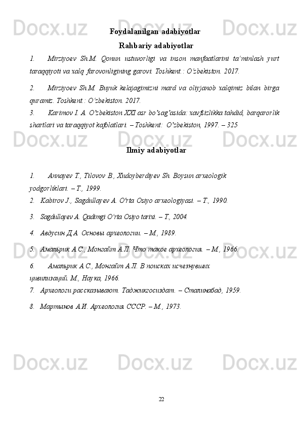 22Foydalanilgan   adabiyotlar
Rahbariy   adabiyotlar
1. Mirziyoev   Sh.M.   Qonun   ustuvorligi   va   inson   manfaatlarini   ta’minlash   yurt
taraqqiyoti   va   xalq   farovonligining   garovi.   Toshkent.:   O‘zbekiston.   2017.
2. Mirziyoev   Sh.M.   Buyuk   kelajagimizni   mard   va   oliyjanob   xalqimiz   bilan   birga
quramiz.   Toshkent.:   O‘zbekiston.   2017.
3. Karimov   I.   А.   O zbekistonʼ   XXI   asr   bo sag asida:	ʼ ʼ   xavfsizlikka   tahdid,   barqarorlik
shartlari   va   taraqqiyot   kafolatlari.   –   Toshkent:   O zbekiston,	
ʼ   1997.   – 325
Ilmiy   adabiyotlar
1. Annayev   T.,   Tilovov   B.,   Xudoyberdiyev   Sh.   Boysun   arxeologik  
yodgorliklari.   –   T.,   1999.
2. Kabirov   J.,   Sagdullayev   A.   O'rta   Osiyo   arxeologiyasi.   –   Т.,   1990.
3. Sagdullayev   A.   Qadimgi   O’rta   Osiyo   tarixi.   –   T.,   2004.
4. Авдусин   Д.А.   Основы   археологии.   –   М.,   1989.
5. Амальрик   А.С.,   Монгайт   А.Л.   Что   такое   археология.   –   М.,   1966.
6. Амальрик   А.С.,   Монгайт   А.Л.   В   поисках   исчезнувших  
цивилизаций.   М.,   Наука,   1966.
7. Археологи   рассказывают.   Таджикгосиздат.   –   Сталинабад,   1959.
8. Мартынов   А.И.   Археология   СССР.   –   М.,   1973. 