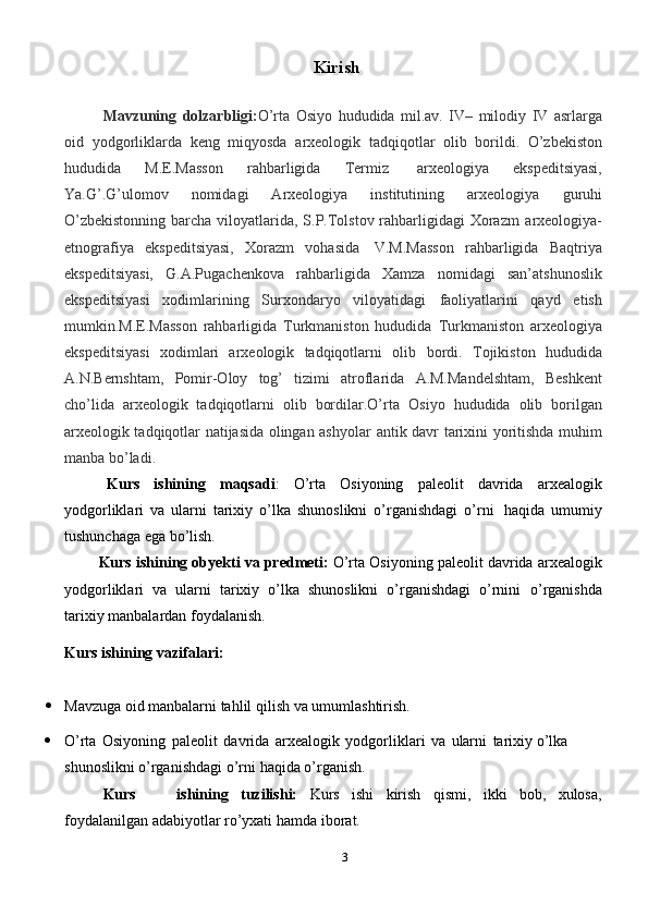 3Kirish
Mavzuning   dolzarbligi: O’rta   Osiyo   hududida   mil.av.   IV–   milodiy   IV   asrlarga
oid   yodgorliklarda   keng   miqyosda   arxeologik   tadqiqotlar   olib   borildi.   O’zbekiston
hududida   M.E.Masson   rahbarligida   Termiz   arxeologiya   ekspeditsiyasi,
Ya.G’.G’ulomov   nomidagi   Arxeologiya   institutining   arxeologiya   guruhi
O’zbekistonning  barcha viloyatlarida, S.P.Tolstov rahbarligidagi Xorazm   arxeologiya-
etnografiya   ekspeditsiyasi,   Xorazm   vohasida   V.M.Masson   rahbarligida   Baqtriya
ekspeditsiyasi,   G.A.Pugachenkova   rahbarligida   Xamza   nomidagi   san’atshunoslik
ekspeditsiyasi   xodimlarining   Surxondaryo   viloyatidagi   faoliyatlarini   qayd   etish
mumkin.M.E.Masson   rahbarligida   Turkmaniston   hududida   Turkmaniston   arxeologiya
ekspeditsiyasi   xodimlari   arxeologik   tadqiqotlarni   olib   bordi.   Tojikiston   hududida
A.N.Bernshtam,   Pomir-Oloy   tog’   tizimi   atroflarida   A.M.Mandelshtam,   Beshkent
cho’lida   arxeologik   tadqiqotlarni   olib   bordilar.O’rta   Osiyo   hududida   olib   borilgan
arxeologik tadqiqotlar natijasida olingan ashyolar   antik davr   tarixini   yoritishda muhim
manba   bo’ladi.
Kurs   ishining   maqsadi :   O’rta   Osiyoning   paleolit   davrida   arxealogik
yodgorliklari   va   ularni   tarixiy   o’lka   shunoslikni   o’rganishdagi   o’rni   haqida   umumiy
tushunchaga   ega bo’lish.
Kurs   ishining   obyekti   va   predmeti:   O’rta   Osiyoning   paleolit   davrida   arxealogik
yodgorliklari   va   ularni   tarixiy   o’lka   shunoslikni   o’rganishdagi   o’rnini   o’rganishda
tarixiy   manbalardan   foydalanish.
Kurs   ishining   vazifalari:
 Mavzuga   oid   manbalarni   tahlil   qilish   va   umumlashtirish.
 O’rta   Osiyoning   paleolit   davrida   arxealogik   yodgorliklari   va   ularni   tarixiy   o’lka  
shunoslikni   o’rganishdagi   o’rni   haqida o’rganish.
Kurs ishining tuzilishi: Kurs ishi kirish qismi, ikki bob, xulosa,
foydalanilgan adabiyotlar ro’yxati hamda   iborat.