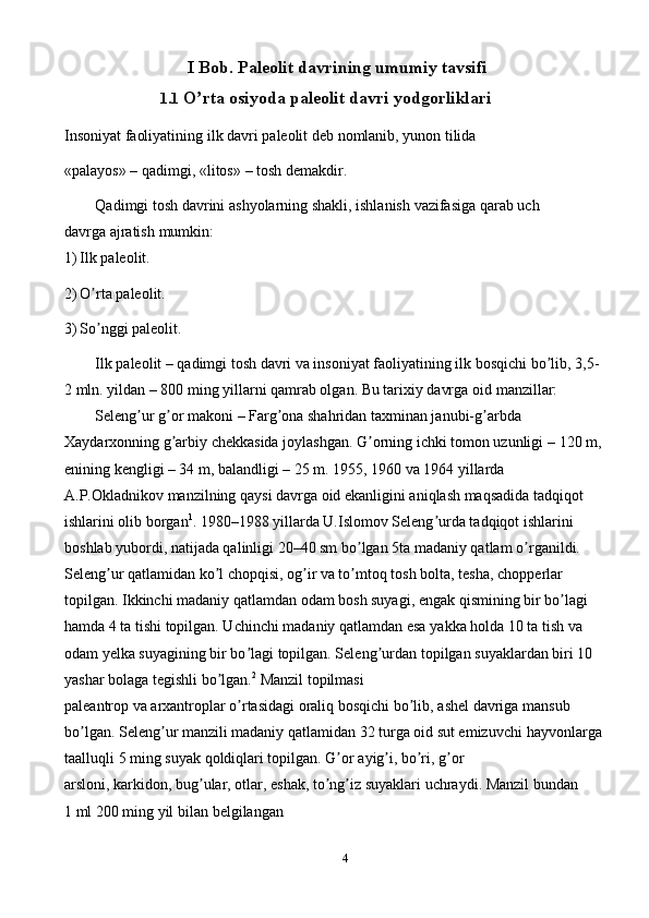 4I   Bob.   Paleolit   davrining   umumiy   tavsifi
1.1 O rtaʼ   osiyoda   paleolit   davri   yodgorliklari
Insoniyat   faoliyatining   ilk   davri   paleolit   deb   nomlanib,   yunon   tilida
«palayos»   –   qadimgi,   «litos»   –   tosh   demakdir.
Qadimgi   tosh   davrini   ashyolarning   shakli,   ishlanish   vazifasiga   qarab   uch  
davrga   ajratish   mumkin:
1) Ilk   paleolit.
2) O rta	
ʼ   paleolit.
3) So nggi
ʼ   paleolit.
Ilk paleolit – qadimgi tosh davri va insoniyat faoliyatining ilk bosqichi bo lib,	
ʼ   3,5-
2 mln. yildan – 800 ming yillarni qamrab olgan. Bu tarixiy davrga oid   manzillar:
Seleng ur g or makoni – Farg ona shahridan taxminan janubi-g arbda	
ʼ ʼ ʼ ʼ  
Xaydarxonning g arbiy chekkasida joylashgan. G orning ichki tomon uzunligi –	
ʼ ʼ   120 m,
enining kengligi – 34 m, balandligi – 25 m. 1955, 1960 va 1964 yillarda  
А.P.Okladnikov manzilning qaysi davrga oid ekanligini aniqlash maqsadida   tadqiqot 
ishlarini olib borgan 1
. 1980–1988 yillarda U.Islomov Seleng urda tadqiqot	
ʼ   ishlarini 
boshlab yubordi, natijada qalinligi 20–40 sm bo lgan 5ta madaniy qatlam	
ʼ   o rganildi. 	ʼ
Seleng ur qatlamidan ko l chopqisi, og ir va to mtoq tosh bolta, tesha,	
ʼ ʼ ʼ ʼ   chopperlar 
topilgan. Ikkinchi madaniy qatlamdan odam bosh suyagi, engak   qismining bir bo lagi 	
ʼ
hamda 4 ta tishi topilgan. Uchinchi madaniy qatlamdan esa   yakka holda 10 ta tish va 
odam yelka suyagining bir bo lagi topilgan. Seleng urdan	
ʼ ʼ   topilgan   suyaklardan   biri   10  
yashar   bolaga   tegishli   bo lgan.	
ʼ 2
  Manzil   topilmasi
paleantrop   va   arxantroplar   o rtasidagi	
ʼ   oraliq   bosqichi   bo lib,	ʼ   ashel   davriga   mansub  
bo lgan. Seleng ur manzili madaniy qatlamidan 32 turga oid sut emizuvchi	
ʼ ʼ   hayvonlarga  
taalluqli   5   ming   suyak   qoldiqlari topilgan.   G or	
ʼ   ayig i,	ʼ   bo ri,	ʼ   g or	ʼ
arsloni,   karkidon,   bug ular,	
ʼ   otlar,   eshak,   to ng iz	ʼ ʼ   suyaklari   uchraydi.   Manzil   bundan
1 ml 200   ming yil   bilan   belgilangan 