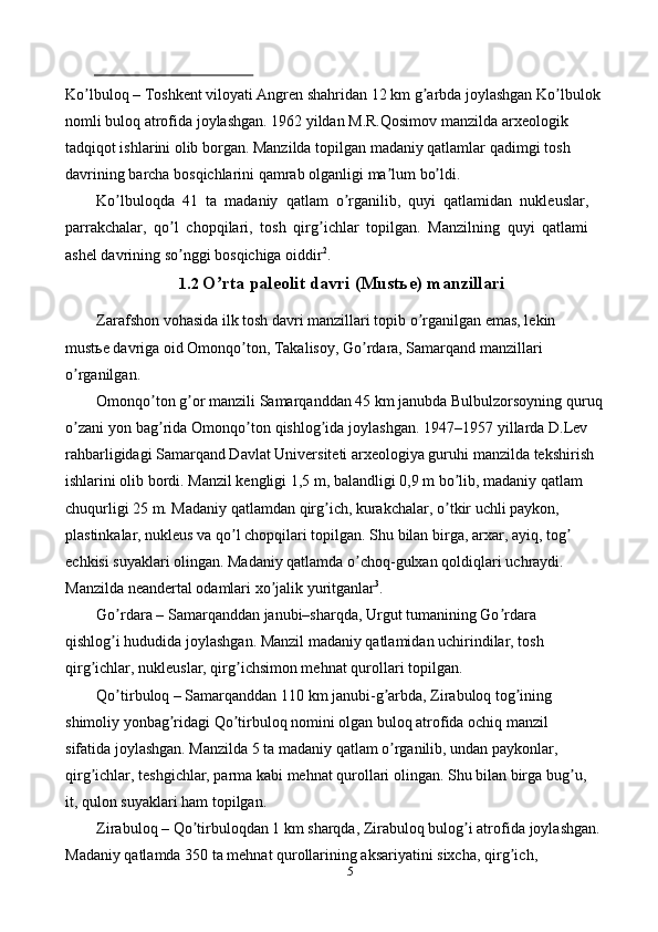 5Ko lbuloq – Toshkent viloyati Аngren shahridan 12 km g arbda joylashganʼ ʼ   Ko lbulok 	ʼ
nomli buloq atrofida joylashgan. 1962 yildan M.R.Qosimov manzilda   arxeologik 
tadqiqot ishlarini olib borgan. Manzilda topilgan madaniy qatlamlar   qadimgi   tosh  
davrining   barcha   bosqichlarini   qamrab   olganligi   ma lum	
ʼ   bo ldi.	ʼ
Ko lbuloqda   41   ta   madaniy   qatlam   o rganilib,   quyi   qatlamidan   nukleuslar,	
ʼ ʼ
parrakchalar,   qo l   chopqilari,   tosh   qirg ichlar   topilgan.   Manzilning   quyi   qatlami	
ʼ ʼ
ashel   davrining   so nggi
ʼ   bosqichiga   oiddir 2
.
1.2 O rta	
ʼ   paleolit   davri   (Mustьe)   manzillari
Zarafshon vohasida ilk tosh davri manzillari topib o rganilgan emas, lekin	
ʼ  
mustьe davriga oid Omonqo ton, Takalisoy, Go rdara, Samarqand manzillari	
ʼ ʼ  
o rganilgan.	
ʼ
Omonqo ton g or manzili Samarqanddan 45 km janubda Bulbulzorsoyning	
ʼ ʼ   quruq  
o zani	
ʼ   yon   bag rida	ʼ   Omonqo ton	ʼ   qishlog ida	ʼ   joylashgan.   1947–1957   yillarda D.Lev 
rahbarligidagi Samarqand Davlat Universiteti arxeologiya guruhi   manzilda tekshirish 
ishlarini olib bordi. Manzil kengligi 1,5 m, balandligi 0,9 m   bo lib, madaniy qatlam 	
ʼ
chuqurligi 25 m. Madaniy qatlamdan qirg ich, kurakchalar,	
ʼ   o tkir uchli paykon, 	ʼ
plastinkalar, nukleus va qo l chopqilari topilgan. Shu bilan	
ʼ   birga, arxar, ayiq, tog  	ʼ
echkisi suyaklari olingan. Madaniy qatlamda o choq-gulxan	
ʼ   qoldiqlari   uchraydi.  
Manzilda   neandertal   odamlari   xo jalik	
ʼ   yuritganlar 3
.
Go rdara – Samarqanddan janubi–sharqda, Urgut tumanining Go rdara	
ʼ ʼ  
qishlog i hududida joylashgan. Manzil madaniy qatlamidan uchirindilar, tosh
ʼ  
qirg ichlar,	
ʼ   nukleuslar, qirg ichsimon mehnat	ʼ   qurollari topilgan.
Qo tirbuloq – Samarqanddan 110 km janubi-g arbda, Zirabuloq tog ining	
ʼ ʼ ʼ  
shimoliy yonbag ridagi Qo tirbuloq nomini olgan buloq atrofida ochiq manzil	
ʼ ʼ  
sifatida joylashgan. Manzilda 5 ta madaniy qatlam o rganilib, undan paykonlar,	
ʼ  
qirg ichlar, teshgichlar, parma kabi mehnat qurollari olingan. Shu bilan birga	
ʼ   bug u,	ʼ
it,   qulon   suyaklari ham   topilgan.
Zirabuloq – Qo tirbuloqdan 1 km sharqda, Zirabuloq bulog i atrofida	
ʼ ʼ   joylashgan. 
Madaniy qatlamda 350 ta mehnat qurollarining aksariyatini sixcha,   qirg ich, 	
ʼ 