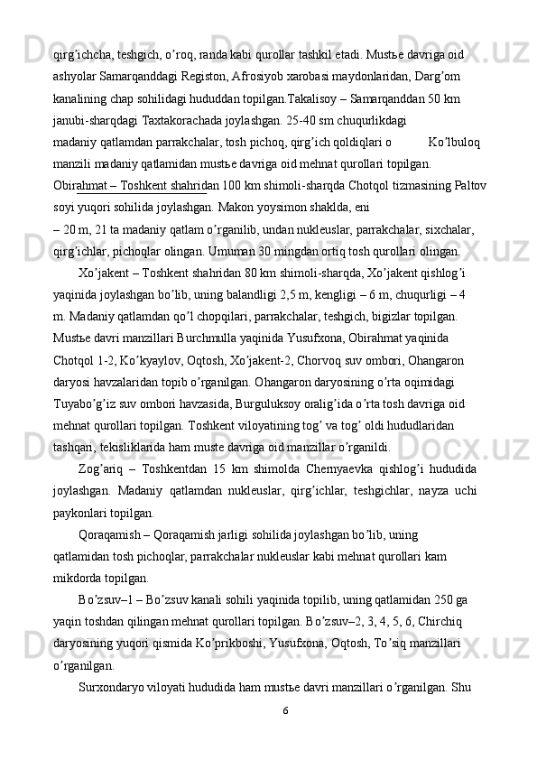 6qirg ichcha, teshgich, o roq, randa kabi qurollar tashkil etadi. Mustьeʼ ʼ   davriga oid 
ashyolar Samarqanddagi Registon, Аfrosiyob xarobasi maydonlaridan,   Darg om 	
ʼ
kanalining chap sohilidagi hududdan topilgan.Takalisoy – Samarqanddan   50   km  
janubi-sharqdagi   Taxtakorachada   joylashgan.   25-40 sm   chuqurlikdagi
madaniy   qatlamdan   parrakchalar,   tosh   pichoq,   qirg ich	
ʼ   qoldiqlari   o Ko lbuloq	ʼ
manzili   madaniy   qatlamidan   mustьe   davriga   oid   mehnat   qurollari   topilgan.
Obirahmat – Toshkent shahridan 100 km shimoli-sharqda Chotqol   tizmasining   Paltov  
soyi   yuqori   sohilida   joylashgan.   Makon   yoysimon   shaklda,   eni
– 20 m, 21 ta madaniy qatlam o rganilib, undan nukleuslar, parrakchalar, sixchalar,	
ʼ  
qirg ichlar,	
ʼ   pichoqlar   olingan.   Umuman   30   mingdan   ortiq   tosh   qurollari   olingan.
Xo jakent – Toshkent shahridan 80 km shimoli-sharqda, Xo jakent qishlog i	
ʼ ʼ ʼ  
yaqinida   joylashgan   bo lib,	
ʼ   uning   balandligi   2,5   m,   kengligi   –   6   m,   chuqurligi   –   4
m. Madaniy qatlamdan qo l chopqilari, parrakchalar, teshgich, bigizlar topilgan.	
ʼ  
Mustьe davri manzillari Burchmulla yaqinida Yusufxona, Obirahmat yaqinida  
Chotqol 1-2, Ko kyaylov, Oqtosh, Xo jakent-2, Chorvoq suv ombori, Ohangaron	
ʼ ʼ  
daryosi havzalaridan topib o rganilgan. Ohangaron daryosining o rta oqimidagi	
ʼ ʼ  
Tuyabo g iz suv ombori havzasida, Burguluksoy oralig ida o rta tosh davriga oid	
ʼ ʼ ʼ ʼ  
mehnat qurollari topilgan. Toshkent viloyatining tog  va tog  oldi hududlaridan	
ʼ ʼ  
tashqari,   tekisliklarida   ham   muste   davriga   oid manzillar   o rganildi.	
ʼ
Zog ariq   –   Toshkentdan   15   km   shimolda   Chernyaevka   qishlog i   hududida	
ʼ ʼ
joylashgan.   Madaniy   qatlamdan   nukleuslar,   qirg ichlar,   teshgichlar,   nayza   uchi	
ʼ
paykonlari topilgan.
Qoraqamish – Qoraqamish jarligi sohilida joylashgan bo lib, uning	
ʼ  
qatlamidan tosh pichoqlar, parrakchalar nukleuslar kabi mehnat qurollari kam  
mikdorda   topilgan.
Bo zsuv–1 – Bo zsuv kanali sohili yaqinida topilib, uning qatlamidan 250 ga	
ʼ ʼ  
yaqin toshdan qilingan mehnat qurollari topilgan. Bo zsuv–2, 3, 4, 5, 6, Chirchiq	
ʼ  
daryosining yuqori qismida Ko prikboshi, Yusufxona, Oqtosh, To siq manzillari	
ʼ ʼ  
o rganilgan.	
ʼ
Surxondaryo viloyati hududida ham mustьe davri manzillari o rganilgan. Shu	
ʼ   