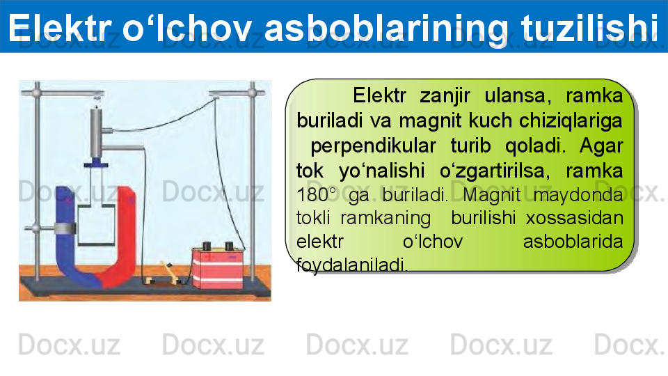 Elektr o‘lchov asboblarining tuzilishi
        Elektr  zanjir  ulansa,  ramka 
buriladi  va magnit  kuch chiziqlariga 
  perpendikular  turib  qoladi.  Agar 
tok  yo‘nalishi  o‘zgartirilsa,  ramka 
180 °   ga  buriladi.  Magnit  maydonda 
tokli  ramkaning    burilishi  xossasidan 
elektr  o‘lchov  asboblarida 
foydalaniladi.  