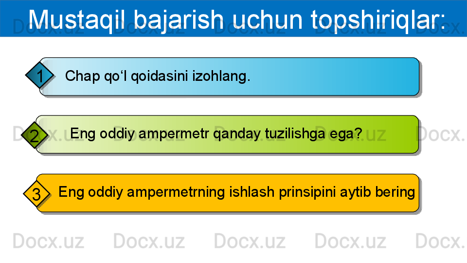   Mustaqil bajarish uchun topshiriqlar:
Chap qo‘l qoidasini izohlang.
1
     Eng oddiy ampermetr qanday tuzilishga ega?
2
  Eng oddiy ampermetrning ishlash prinsipini aytib bering
3       