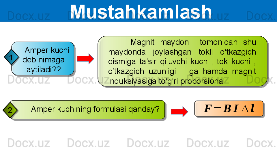   Mustahkamlash
     Amper kuchining formulasi qanday?
2         Magnit  maydon    tomonidan  shu 
maydonda  joylashgan  tokli  o‘tkazgich 
qismiga  ta’sir  qiluvchi  kuch  ,  tok  kuchi  , 
o‘tkazgich  uzunligi      ga  hamda  magnit 
induksiyasiga to‘g‘ri proporsional.??????	=	??????	??????	∆	??????    Amper kuchi 
deb nimaga 
aytiladi??1       